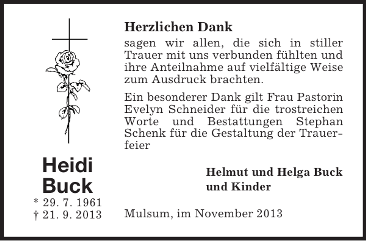 <p>Herzlichen Dank<br />sagen wir allen, die sich in stiller<br />Trauer mit uns verbunden fühlten und<br />ihre Anteilnahme auf vielfältige Weise<br />zum Ausdruck brachten.<br />Ein besonderer Dank gilt Frau Pastorin<br />Evelyn Schneider für die trostreichen<br />Worte und Bestattungen Stephan<br />Schenk für die Gestaltung der Trauerfeier</p><p>Heidi<br />Buck<br />* 29. 7. 1961<br />† 21. 9. 2013</p><p>Helmut und Helga Buck<br />und Kinder<br />Mulsum, im November 2013</p>