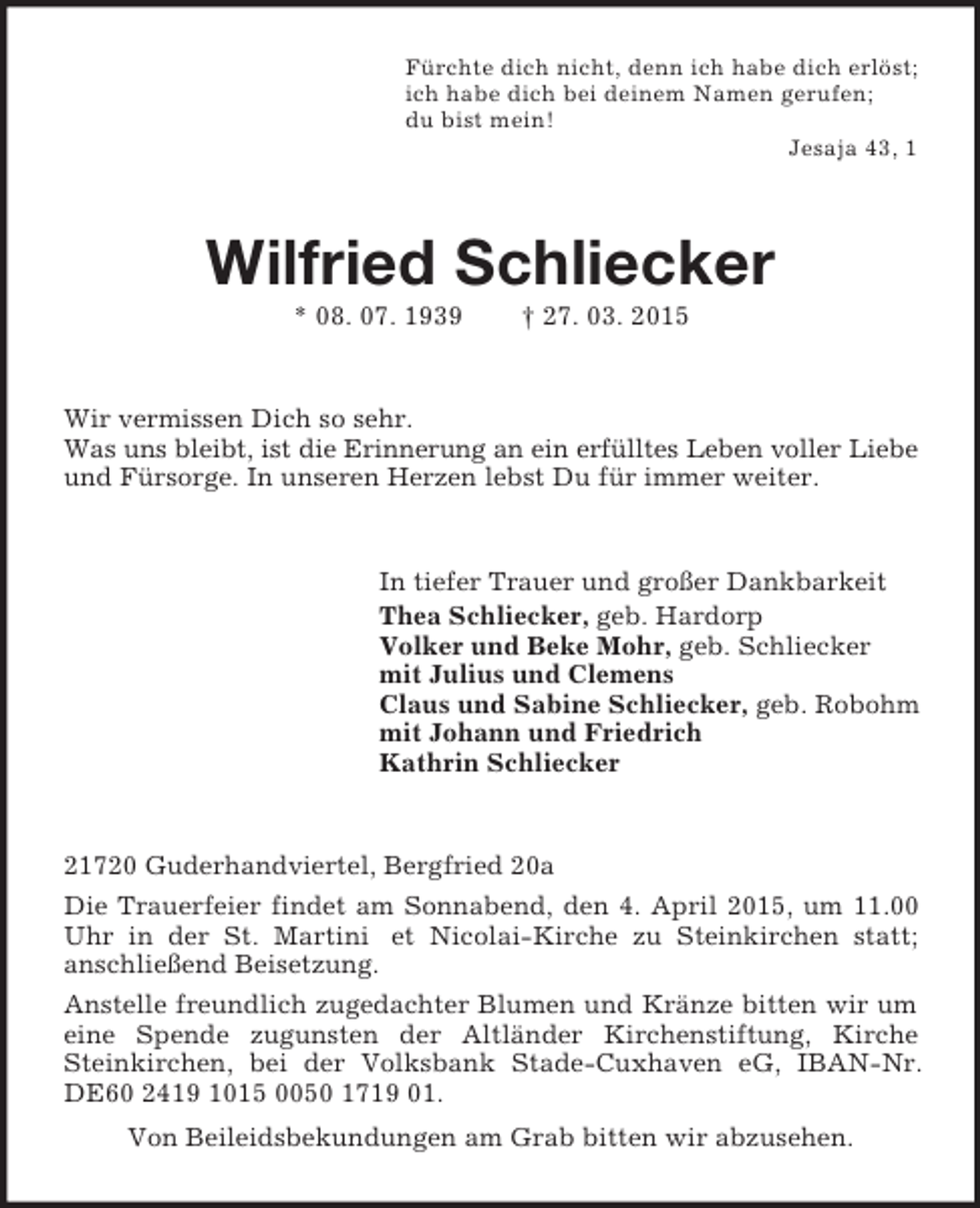 <p>Fürchte dich nicht, denn ich habe dich erlöst;<br />ich habe dich bei deinem Namen gerufen;<br />du bist mein!<br />Jesaja 43, 1<br />Wilfried Schliecker<br />* 08. 07. 1939 † 27. 03. 2015<br />Wir vermissen Dich so sehr.<br />Was uns bleibt, ist die Erinnerung an ein erfülltes Leben voller Liebe<br />und Fürsorge. In unseren Herzen lebst Du für immer weiter.<br />In tiefer Trauer und großer Dankbarkeit<br />Thea Schliecker, geb. Hardorp<br />Volker und Beke Mohr, geb. Schliecker<br />mit Julius und Clemens<br />Claus und Sabine Schliecker, geb. Robohm<br />mit Johann und Friedrich<br />Kathrin Schliecker<br />21720 Guderhandviertel, Bergfried 20a<br />Die Trauerfeier findet am Sonnabend, den 4. April 2015, um 11.00 Uhr in der St. Martini et Nicolai-Kirche zu Steinkirchen statt;<br />anschließend Beisetzung.<br />Anstelle freundlich zugedachter Blumen und Kränze bitten wir um eine Spende zugunsten der Altländer Kirchenstiftung, Kirche Steinkirchen, bei der Volksbank Stade-Cuxhaven eG, IBAN-Nr. DE60 2419 1015 0050 1719 01.<br />Von Beileidsbekundungen am Grab bitten wir abzusehen.</p>
