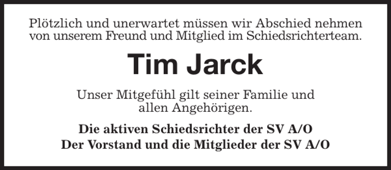 <p>Plötzlich und unerwartet müssen wir Abschied nehmen<br />von unserem Freund und Mitglied im Schiedsrichterteam.<br />Tim Jarck<br />Unser Mitgefühl gilt seiner Familie und<br />allen Angehörigen.<br />Die aktiven Schiedsrichter der SV A/O<br />Der Vorstand und die Mitglieder der SV A/O</p>