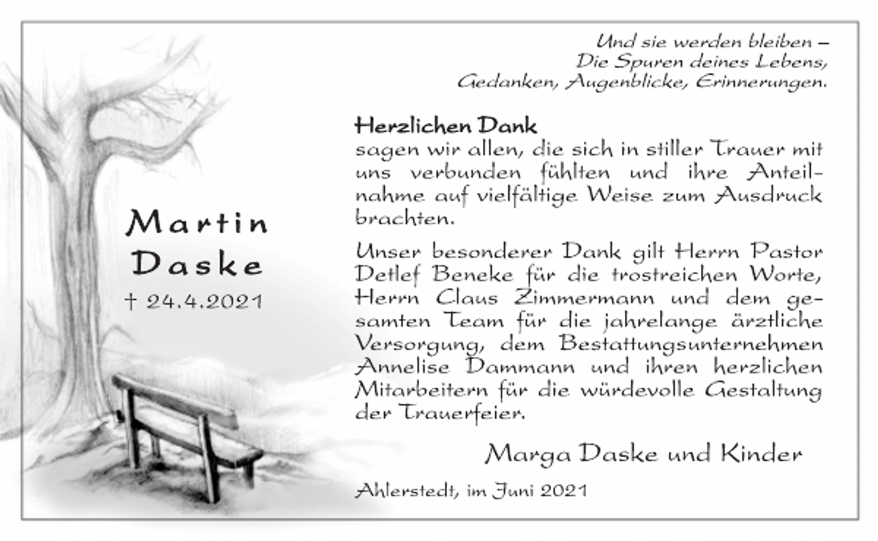 <p>Und sie werden bleiben -<br />Die Spuren deines Lebens,<br />Gedanken, Augenblicke, Erinnerungen.<br />Herzlichen Dank<br />sagen wir allen, die sich in stiller Trauer mit<br />uns verbunden fühlten und ihre Anteilnahme<br />auf vielfältige Weise zum Ausdruck<br />brachten.<br />Unser besonderer Dank gilt Herrn Pastor<br />Detlef Beneke für die trostreichen Worte,<br />Herrn Claus Zimmermann und dem gesamten<br />Team für die jahrelange ärztliche<br />Versorgung, dem Bestattungsunternehmen<br />Annelise Dammann und ihren herzlichen<br />Mitarbeitern für die würdevolle Gestaltung<br />der Trauerfeier.<br />Marga Daske und Kinder<br />Ahlerstedt, im Juni 2021<br />Ma r t i n<br />Da s k e<br />† 24.4.2021</p>