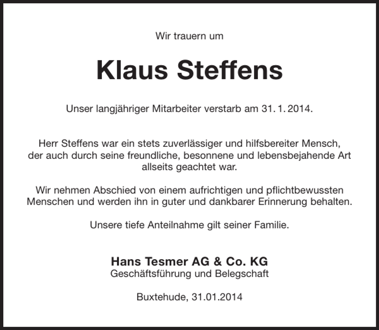 <p>Wir trauern um</p><p>Klaus Steffens<br />Unser langjähriger Mitarbeiter verstarb am 31. 1. 2014.<br />Herr Steffens war ein stets zuverlässiger und hilfsbereiter Mensch,<br />der auch durch seine freundliche, besonnene und lebensbejahende Art<br />allseits geachtet war.<br />Wir nehmen Abschied von einem aufrichtigen und pflichtbewussten<br />Menschen und werden ihn in guter und dankbarer Erinnerung behalten.<br />Unsere tiefe Anteilnahme gilt seiner Familie.</p><p>Hans Tesmer AG &amp; Co. KG<br />Geschäftsführung und Belegschaft<br />Buxtehude, 31.01.2014</p>