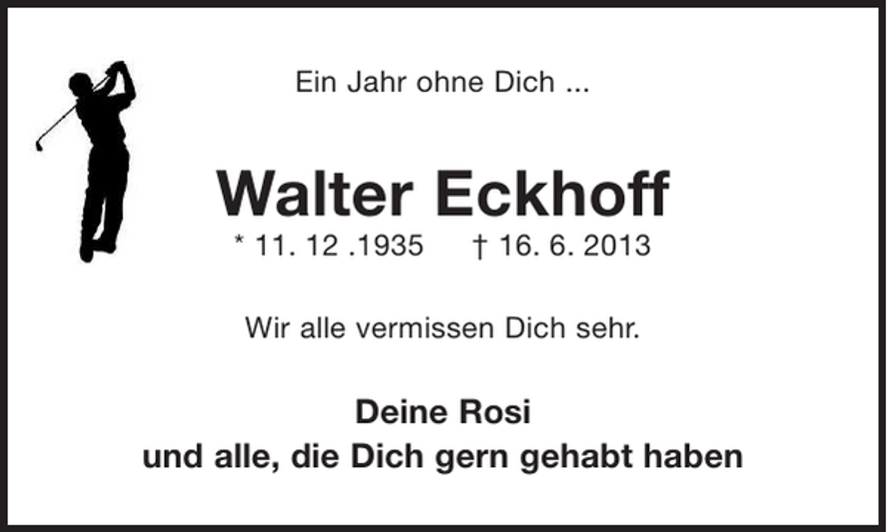 <p>Ein Jahr ohne Dich ...</p><p>Walter Eckhoff<br />* 11.12.1935 + 16.6.2013</p><p>Wir alle vermissen Dich sehr.</p><p>Deine Rosi<br />und alle, die Dich gern gehabt haben</p>