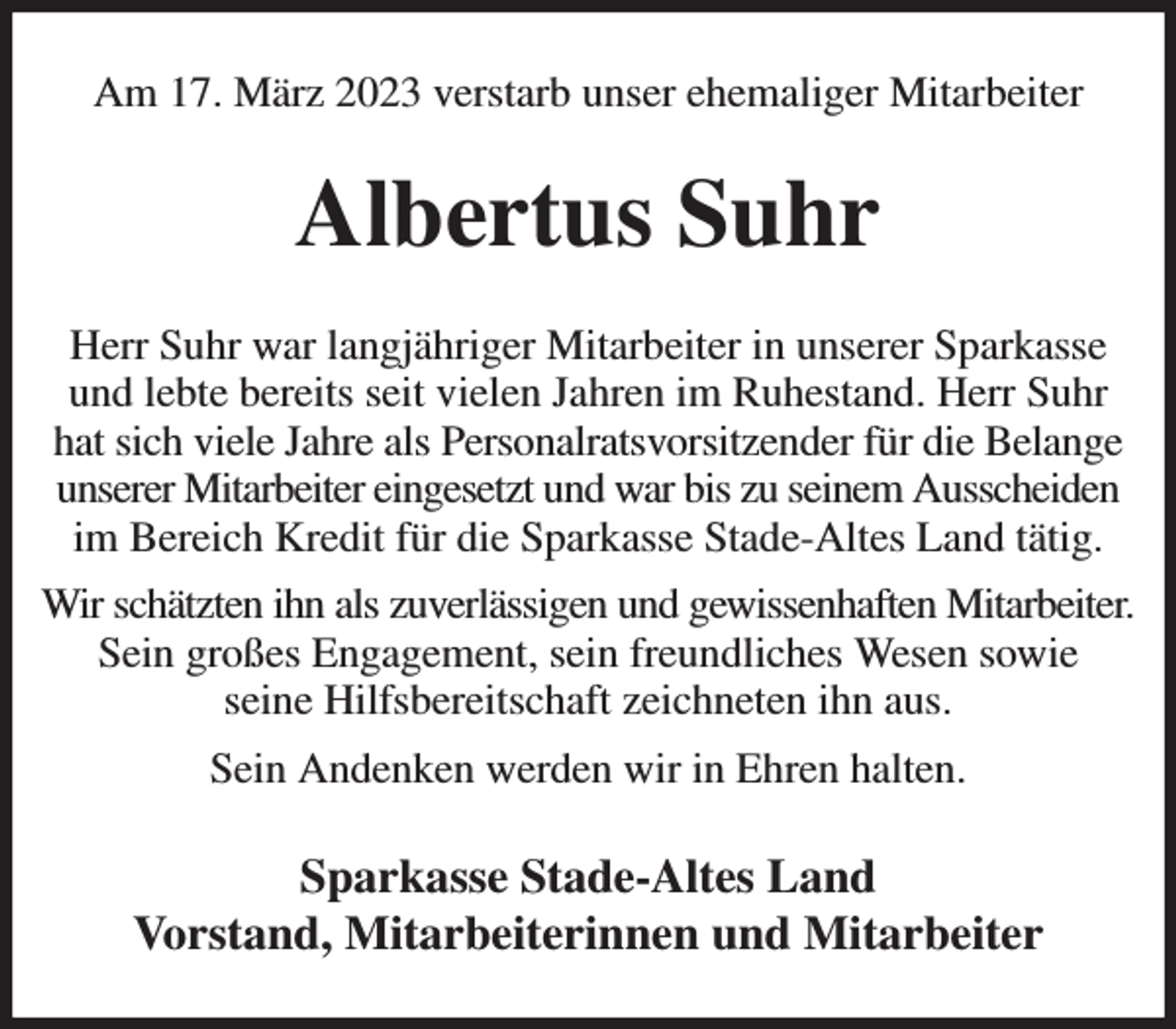 <p>Am 17. März 2023 verstarb unser ehemaliger Mitarbeiter<br />Albertus Suhr<br />Herr Suhr war langjähriger Mitarbeiter in unserer Sparkasse und lebte bereits seit vielen Jahren im Ruhestand. Herr Suhr hat sich viele Jahre als Personalratsvorsitzender für die Belange unserer Mitarbeiter eingesetzt und war bis zu seinem Ausscheiden im Bereich Kredit für die Sparkasse Stade-Altes Land tätig.<br />Wir schätzten ihn als zuverlässigen und gewissenhaften Mitarbeiter.<br />Sein großes Engagement, sein freundliches Wesen sowie<br />seine Hilfsbereitschaft zeichneten ihn aus.<br />Sein Andenken werden wir in Ehren halten.<br />Sparkasse Stade-Altes Land<br />Vorstand, Mitarbeiterinnen und Mitarbeiter</p>