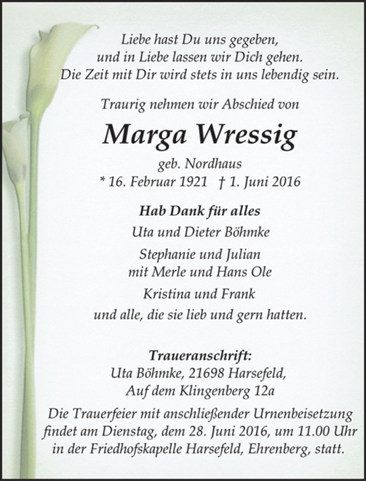 <p>Liebe hast Du uns gegeben,<br />und in Liebe lassen wir Dich gehen.<br />Die Zeit mit Dir wird stets in uns lebendig sein.<br />Traurig nehmen wir Abschied von<br />Marga Wressig<br />geb. Nordhaus<br />* 16. Februar 1921 † 1. Juni 2016<br />Hab Dank für alles<br />Uta und Dieter Böhmke<br />Stephanie und Julian<br />mit Merle und Hans Ole<br />Kristina und Frank<br />und alle, die sie lieb und gern hatten.<br />Traueranschrift:<br />Uta Böhmke, 21698 Harsefeld,<br />Auf dem Klingenberg 12a<br />Die Trauerfeier mit anschließender Urnenbeisetzung<br />findet am Dienstag, dem 28. Juni 2016, um 11.00 Uhr<br />in der Friedhofskapelle Harsefeld, Ehrenberg, statt.</p>