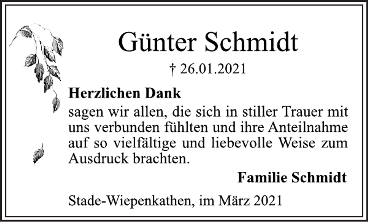 <p>Günter Schmidt<br />† 26.01.2021<br />Herzlichen Dank<br />sagen wir allen, die sich in stiller Trauer mit<br />uns verbunden fühlten und ihre Anteilnahme<br />auf so vielfältige und liebevolle Weise zum<br />Ausdruck brachten.<br />Familie Schmidt<br />Stade-Wiepenkathen, im März 2021</p>