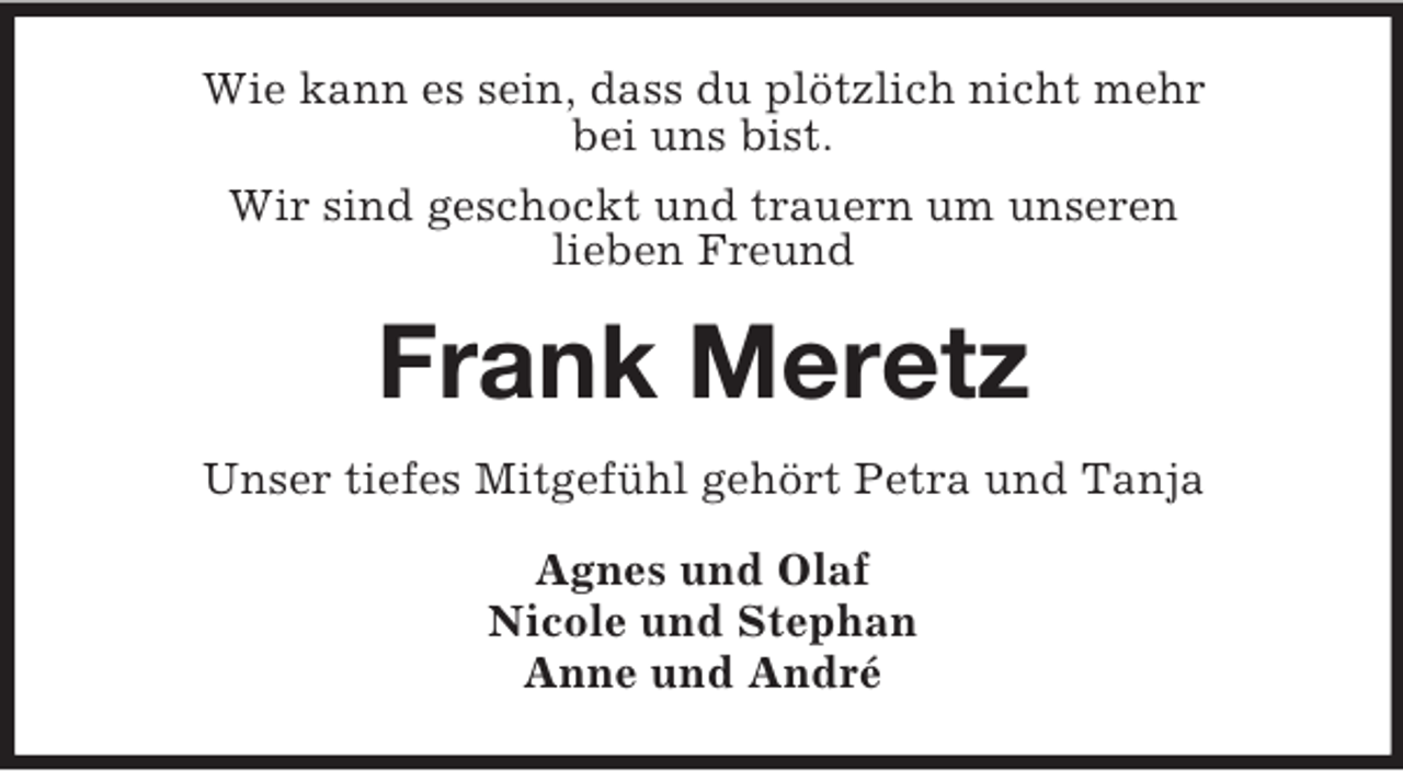 <p>Wie kann es sein, dass du plötzlich nicht mehr<br />bei uns bist.<br />Wir sind geschockt und trauern um unseren<br />lieben Freund</p><p>Frank Meretz<br />Unser tiefes Mitgefühl gehört Petra und Tanja<br />Agnes und Olaf<br />Nicole und Stephan<br />Anne und André</p>