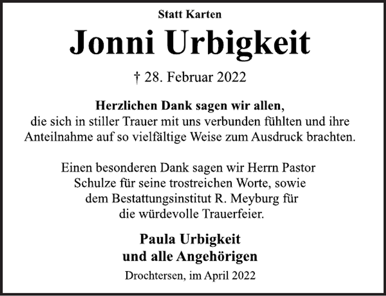 <p>Statt Karten<br />Jonni Urbigkeit<br />† 28. Februar 2022<br />Herzlichen Dank sagen wir allen,<br />die sich in stiller Trauer mit uns verbunden fühlten und ihre<br />Anteilnahme auf so vielfältige Weise zum Ausdruck brachten.<br />Einen besonderen Dank sagen wir Herrn Pastor<br />Schulze für seine trostreichen Worte, sowie<br />dem Bestattungsinstitut R. Meyburg für<br />die würdevolle Trauerfeier.<br />Paula Urbigkeit<br />und alle Angehörigen<br />Drochtersen, im April 2022</p>