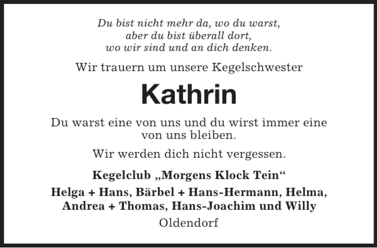 <p>Du bist nicht mehr da, wo du warst,<br />aber du bist überall dort,<br />wo wir sind und an dich denken.</p><p>Wir trauern um unsere Kegelschwester</p><p>Kathrin<br />Du warst eine von uns und du wirst immer eine<br />von uns bleiben.<br />Wir werden dich nicht vergessen.<br />Kegelclub „Morgens Klock Tein“<br />Helga + Hans, Bärbel + Hans-Hermann, Helma,<br />Andrea + Thomas, Hans-Joachim und Willy<br />Oldendorf</p>