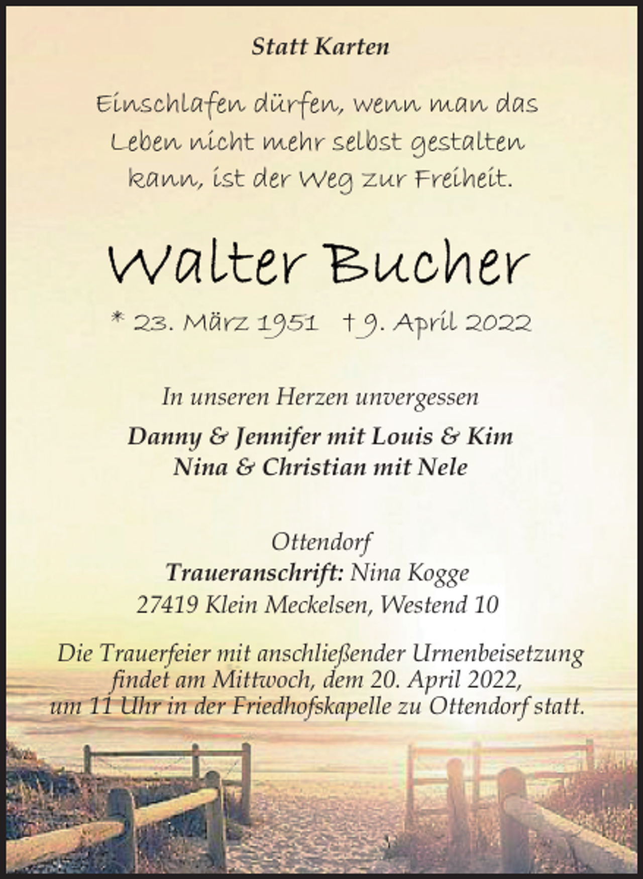 <p>Statt Karten<br />Einschlafen dürfen, wenn man das<br />Leben nicht mehr selbst gestalten<br />kann, ist der Weg zur Freiheit.<br />Walter Bucher<br />* 23. März 1951 † 9. April 2022<br />In unseren Herzen unvergessen<br />Danny &amp; Jennifer mit Louis &amp; Kim<br />Nina &amp; Christian mit Nele<br />Ottendorf<br />Traueranschrift: Nina Kogge<br />27419 Klein Meckelsen, Westend 10<br />Die Trauerfeier mit anschließender Urnenbeisetzung<br />findet am Mittwoch, dem 20. April 2022,<br />um 11 Uhr in der Friedhofskapelle zu Ottendorf statt.</p>
