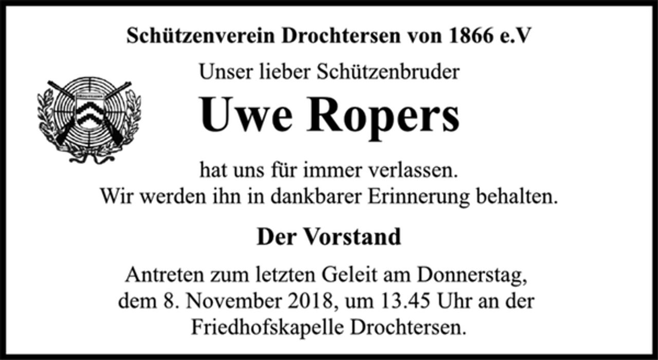 <p>Uwe Ropers<br />Der Vorstand<br />Schützenverein Drochtersen von 1866 e.V<br />Unser lieber Schützenbruder<br />hat uns für immer verlassen.<br />Wir werden ihn in dankbarer Erinnerung behalten.<br />Antreten zum letzten Geleit am Donnerstag,<br />dem 8. November 2018, um 13.45 Uhr an der<br />Friedhofskapelle Drochtersen.</p>