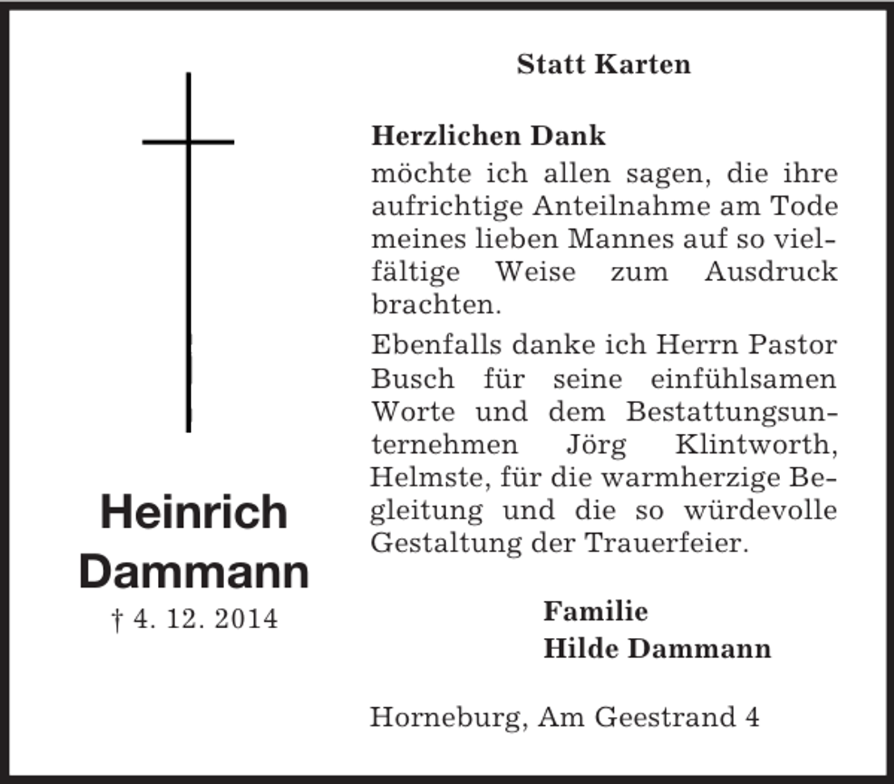 <p>Heinrich<br />Dammann<br />† 4. 12. 2014<br />Statt Karten<br />Herzlichen Dank<br />möchte ich allen sagen, die ihre aufrichtige Anteilnahme am Tode meines lieben Mannes auf so vielfältige Weise zum Ausdruck brachten.<br />Ebenfalls danke ich Herrn Pastor Busch für seine einfühlsamen Worte und dem Bestattungsunternehmen Jörg Klintworth, Helmste, für die warmherzige Begleitung und die so würdevolle Gestaltung der Trauerfeier.<br />Familie<br />Hilde Dammann<br />Horneburg, Am Geestrand 4</p>