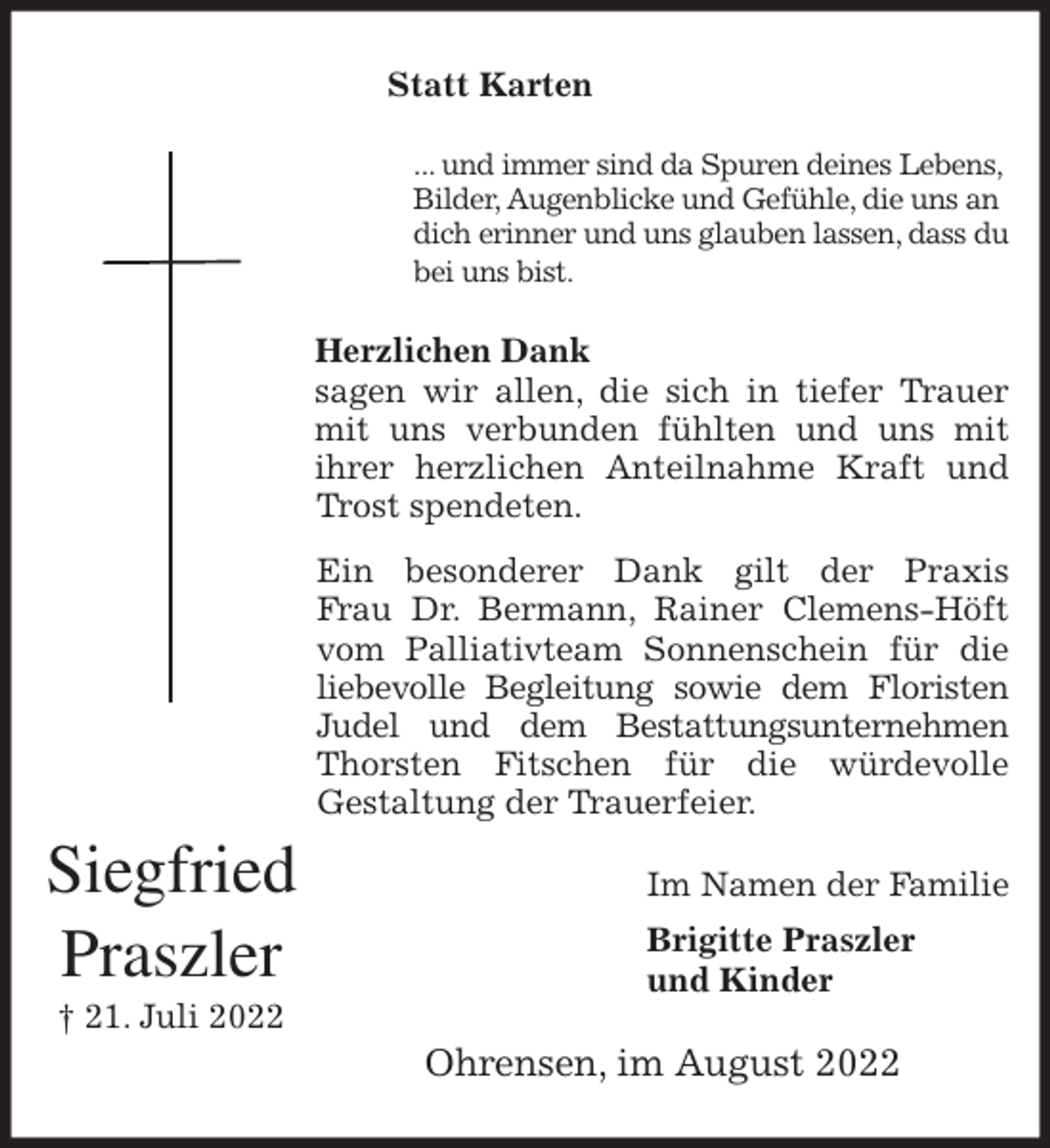 <p>Statt Karten<br />... und immer sind da Spuren deines Lebens,<br />Bilder, Augenblicke und Gefühle, die uns an<br />dich erinner und uns glauben lassen, dass du bei uns bist.<br />Herzlichen Dank<br />sagen wir allen, die sich in tiefer Trauer<br />mit uns verbunden fühlten und uns mit<br />ihrer herzlichen Anteilnahme Kraft und<br />Trost spendeten.<br />Ein besonderer Dank gilt der Praxis<br />Frau Dr. Bermann, Rainer Clemens-Höft<br />vom Palliativteam Sonnenschein für die<br />liebevolle Begleitung sowie dem Floristen<br />Judel und dem Bestattungsunternehmen<br />Thorsten Fitschen für die würdevolle<br />Gestaltung der Trauerfeier.<br />Im Namen der Familie<br />Brigitte Praszler<br />und Kinder<br />Ohrensen, im August 2022</p><p>Siegfried<br />Praszler<br />† 21. Juli 2022</p>