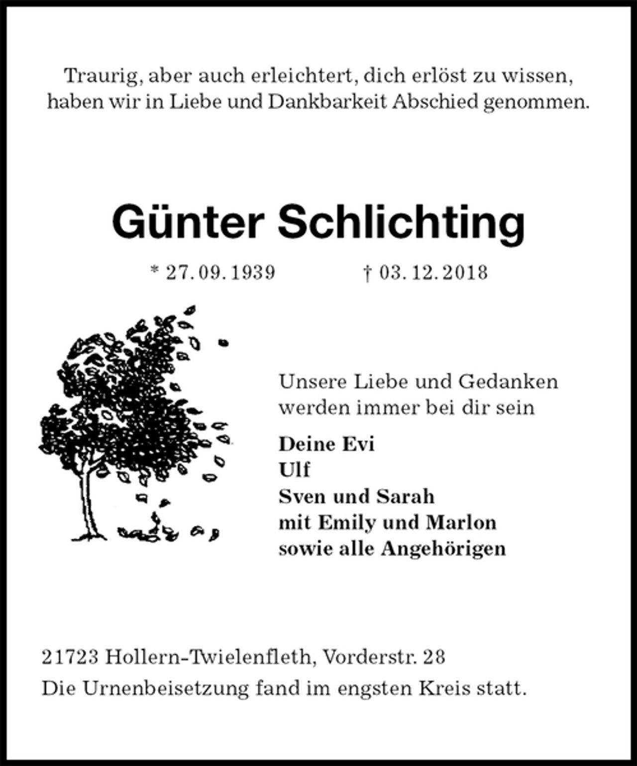 <p>Traurig, aber auch erleichtert, dich erlöst zu wissen,<br />haben wir in Liebe und Dankbarkeit Abschied genommen.<br />Günter Schlichting<br />* 27. 09. 1939 † 03. 12. 2018<br />Unsere Liebe und Gedanken<br />werden immer bei dir sein<br />Deine Evi<br />Ulf<br />Sven und Sarah<br />mit Emily und Marlon<br />sowie alle Angehörigen<br />21723 Hollern-Twielenfleth, Vorderstr. 28<br />Die Urnenbeisetzung fand im engsten Kreis statt.</p>