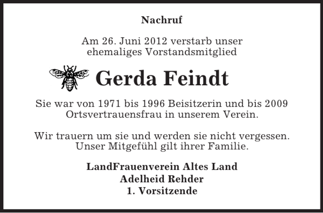 <p>Nachruf<br />Am 26. Juni 2012 verstarb unser<br />ehemaliges Vorstandsmitglied</p><p>Gerda Feindt<br />Sie war von 1971 bis 1996 Beisitzerin und bis 2009<br />Ortsvertrauensfrau in unserem Verein.<br />Wir trauern um sie und werden sie nicht vergessen.<br />Unser Mitgefühl gilt ihrer Familie.<br />LandFrauenverein Altes Land<br />Adelheid Rehder<br />1. Vorsitzende</p>