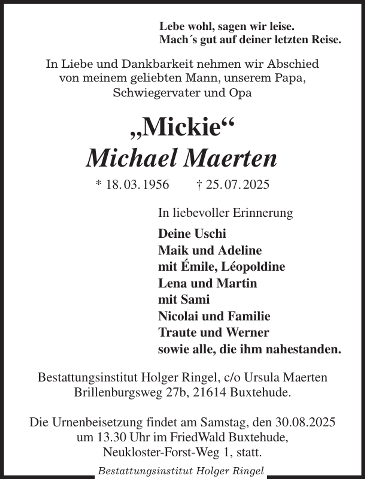 <p>Lebe wohl, sagen wir leise.<br />Mach´s gut auf deiner letzten Reise.<br />In Liebe und Dankbarkeit nehmen wir Abschied<br />von meinem geliebten Mann, unserem Papa,<br />Schwiegervater und Opa<br />„Mickie“<br />Michael Maerten<br />* 18. 03. 1956 † 25. 07. 2025<br />In liebevoller Erinnerung<br />Deine Uschi<br />Maik und Adeline<br />mit Émile, Léopoldine<br />Lena und Martin<br />mit Sami<br />Nicolai und Familie<br />Traute und Werner<br />sowie alle, die ihm nahestanden.<br />Bestattungsinstitut Holger Ringel, c/o Ursula Maerten<br />Brillenburgsweg 27b, 21614 Buxtehude.</p>
<p>Die Urnenbeisetzung findet am Samstag, den 30.08.2025<br />um 13.30 Uhr im FriedWald Buxtehude,<br />Neukloster-Forst-Weg 1, statt.<br />Bestattungsinstitut Holger Ringel</p>