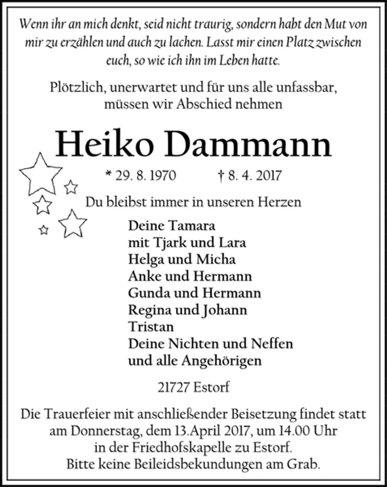 <p>Wenn ihr an mich denkt, seid nicht traurig, sondern habt den Mut von mir zu erzählen und auch zu lachen. Lasst mir einen Platz zwischen euch, so wie ich ihn im Leben hatte.<br />Plötzlich, unerwartet und für uns alle unfassbar,<br />müssen wir Abschied nehmen<br />Heiko Dammann<br />* 29. 8. 1970 † 8. 4. 2017<br />Du bleibst immer in unseren Herzen<br />Deine Tamara<br />mit Tjark und Lara<br />Helga und Micha<br />Anke und Hermann<br />Gunda und Hermann<br />Regina und Johann<br />Tristan<br />Deine Nichten und Neffen<br />und alle Angehörigen<br />21727 Estorf<br />Die Trauerfeier mit anschließender Beisetzung findet statt am Donnerstag, dem 13.April 2017, um 14.00 Uhr<br />in der Friedhofskapelle zu Estorf.<br />Bitte keine Beileidsbekundungen am Grab.</p>