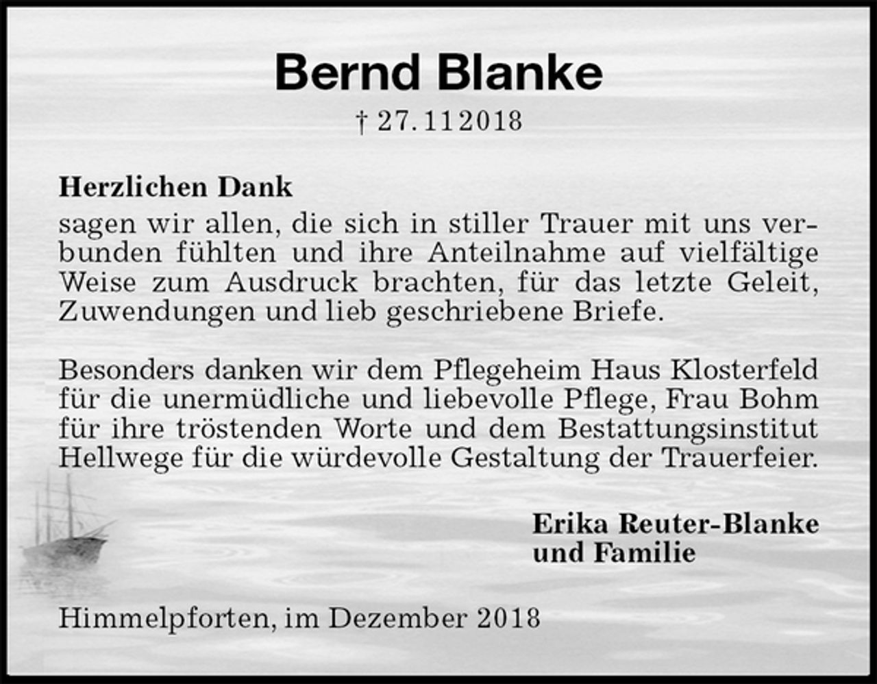 <p>Bernd Blanke<br />† 27. 11 2018<br />Herzlichen Dank<br />sagen wir allen, die sich in stiller Trauer mit uns verbunden fühlten und ihre Anteilnahme auf vielfältige Weise zum Ausdruck brachten, für das letzte Geleit,<br />Zuwendungen und lieb geschriebene Briefe.</p><p>Besonders danken wir dem Pflegeheim Haus Klosterfeld<br />für die unermüdliche und liebevolle Pflege, Frau Bohm<br />für ihre tröstenden Worte und dem Bestattungsinstitut<br />Hellwege für die würdevolle Gestaltung der Trauerfeier.<br />Erika Reuter-Blanke<br />und Familie<br />Himmelpforten, im Dezember 2018</p>