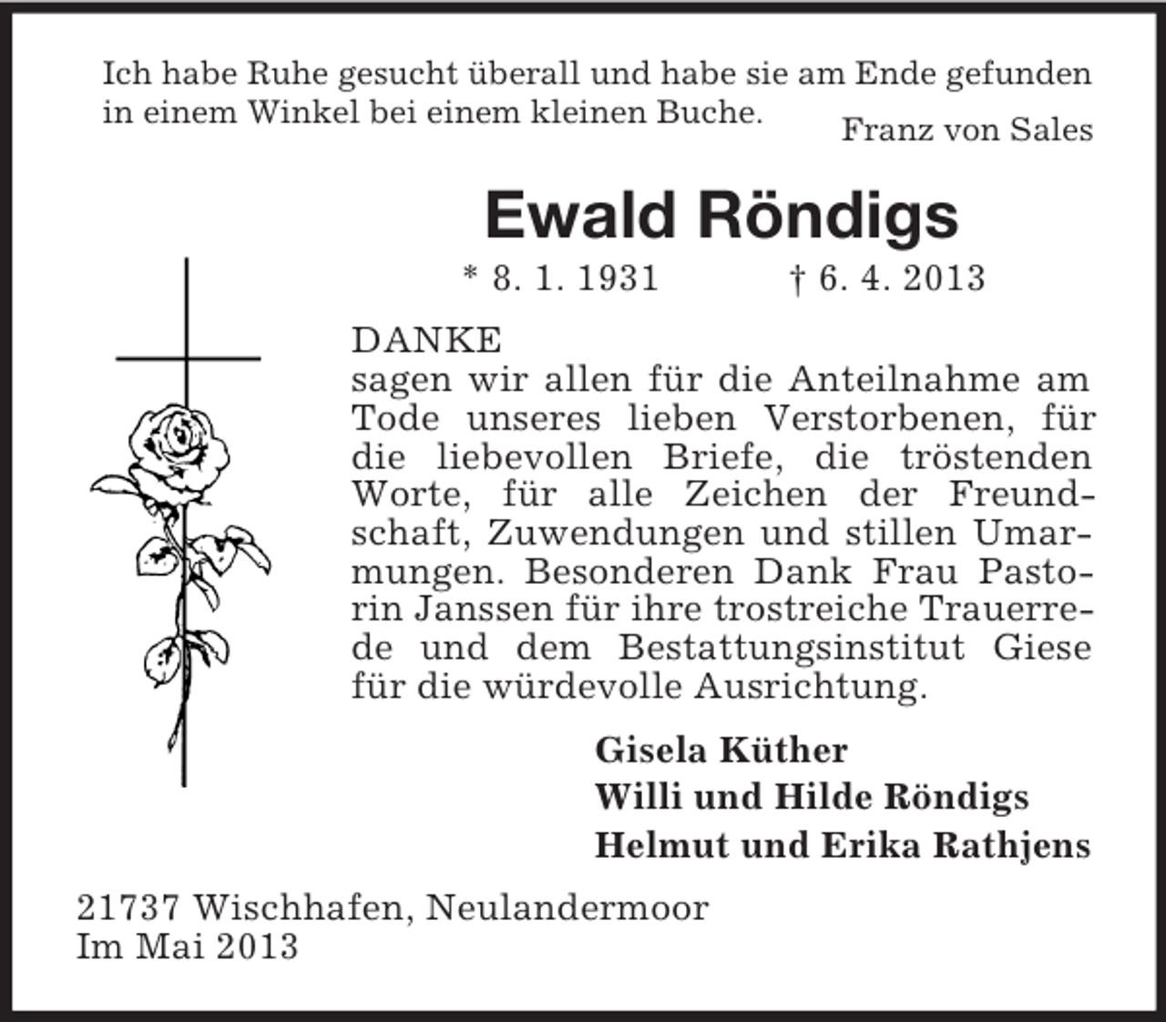 <p>Ich habe Ruhe gesucht überall und habe sie am Ende gefunden<br />in einem Winkel bei einem kleinen Buche.<br />Franz von Sales</p><p>Ewald Röndigs<br />* 8. 1. 1931</p><p>† 6. 4. 2013</p><p>DANKE<br />sagen wir allen für die Anteilnahme am<br />Tode unseres lieben Verstorbenen, für<br />die liebevollen Briefe, die tröstenden<br />Worte, für alle Zeichen der Freundschaft, Zuwendungen und stillen Umarmungen. Besonderen Dank Frau Pastorin Janssen für ihre trostreiche Trauerrede und dem Bestattungsinstitut Giese<br />für die würdevolle Ausrichtung.<br />Gisela Küther<br />Willi und Hilde Röndigs<br />Helmut und Erika Rathjens<br />21737 Wischhafen, Neulandermoor<br />Im Mai 2013</p>