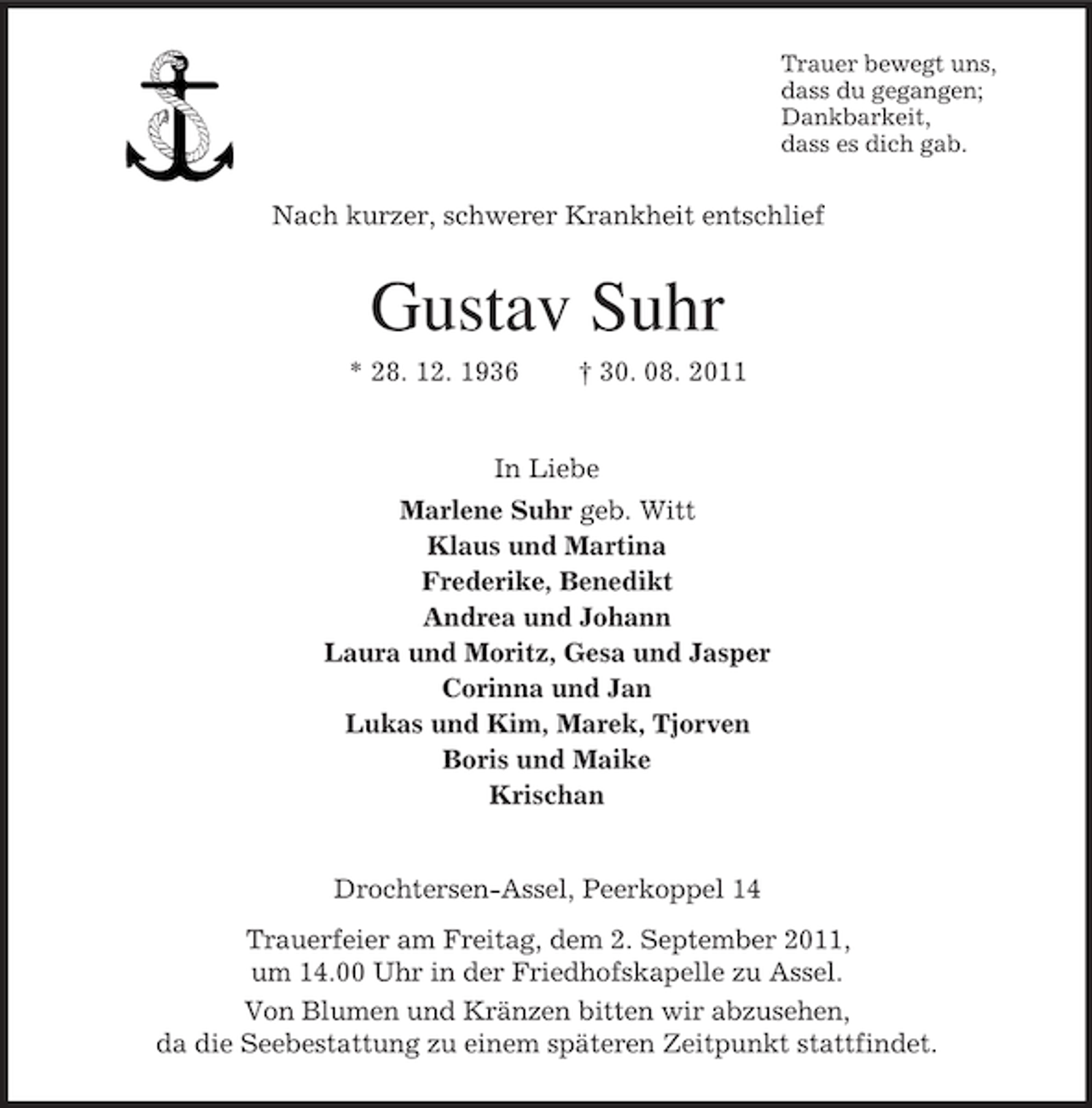 <p>Trauer bewegt uns,<br />dass du gegangen;<br />Dankbarkeit,<br />dass es dich gab.</p><p>Nach kurzer, schwerer Krankheit entschlief</p><p>Gustav Suhr<br />* 28. 12. 1936</p><p>† 30. 08. 2011</p><p>In Liebe<br />Marlene Suhr geb. Witt<br />Klaus und Martina<br />Frederike, Benedikt<br />Andrea und Johann<br />Laura und Moritz, Gesa und Jasper<br />Corinna und Jan<br />Lukas und Kim, Marek, Tjorven<br />Boris und Maike<br />Krischan</p><p>Drochtersen-Assel, Peerkoppel 14<br />Trauerfeier am Freitag, dem 2. September 2011,<br />um 14.00 Uhr in der Friedhofskapelle zu Assel.<br />Von Blumen und Kränzen bitten wir abzusehen,<br />da die Seebestattung zu einem späteren Zeitpunkt stattfindet.</p>