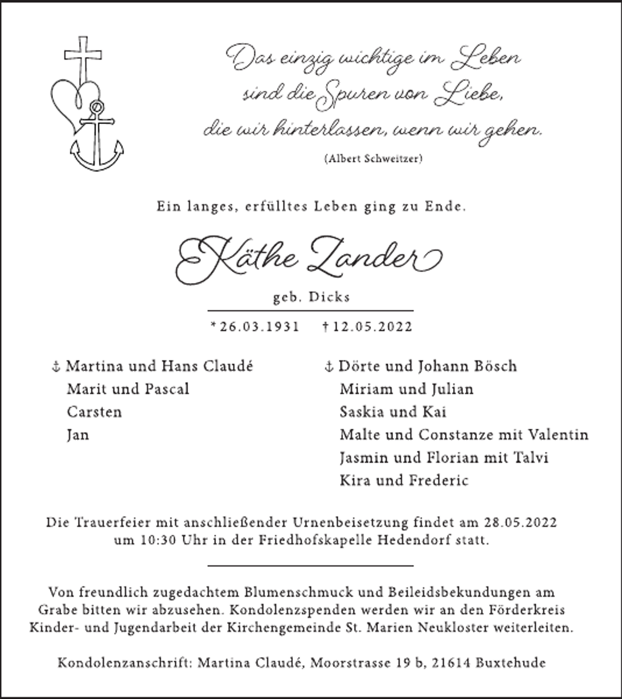 <p>Das einzig wichtige im Leben<br />sind die Spuren von Liebe,<br />die wir hinterlassen, wenn wir gehen.<br />(Albert Schweitzer)<br />E i n l a n g e s , e r f ü l lt e s L e b e n g i n g z u E n d e .<br />Käthe Zander<br />g e b. D i c k s<br />* 2 6 . 0 3 . 1 9 3 1 † 1 2 . 0 5 . 2 0 2 2<br />Martina und Hans Claudé<br />Marit und Pascal<br />Carsten<br />Jan<br />Dörte und Johann Bösch<br />Miriam und Julian<br />Saskia und Kai<br />Malte und Constanze mit Valentin<br />Jasmin und Florian mit Talvi<br />Kira und Frederic<br />Die Trauerfeier mit anschließender Urnenbeisetzung findet am 28.05.2022<br />um 10:30 Uhr in der Friedhofskapelle Hedendorf statt.<br />Von freundlich zugedachtem Blumenschmuck und Beileidsbekundungen am<br />Grabe bitten wir abzusehen. Kondolenzspenden werden wir an den Förderkreis<br />Kinder- und Jugendarbeit der Kirchengemeinde St. Marien Neukloster weiterleiten.<br />Kondolenzanschrift: Martina Claudé, Moorstrasse 19 b, 21614 Buxtehude</p>