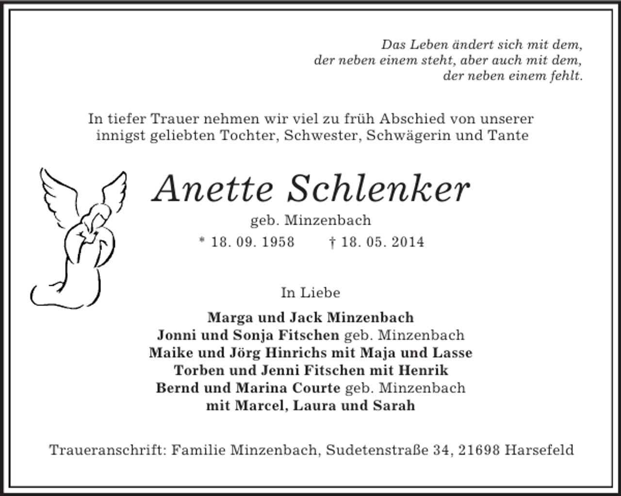 <p>Das Leben ändert sich mit dem,<br />der neben einem steht, aber auch mit dem,<br />der neben einem fehlt.<br />In tiefer Trauer nehmen wir viel zu früh Abschied von unserer<br />innigst geliebten Tochter, Schwester, Schwägerin und Tante<br />Anette Schlenker<br />geb. Minzenbach<br />* 18. 09. 1958 † 18. 05. 2014<br />In Liebe<br />Marga und Jack Minzenbach<br />Jonni und Sonja Fitschen geb. Minzenbach<br />Maike und Jörg Hinrichs mit Maja und Lasse<br />Torben und Jenni Fitschen mit Henrik<br />Bernd und Marina Courte geb. Minzenbach<br />mit Marcel, Laura und Sarah<br />Traueranschrift: Familie Minzenbach, Sudetenstraße 34, 21698 Harsefeld</p>