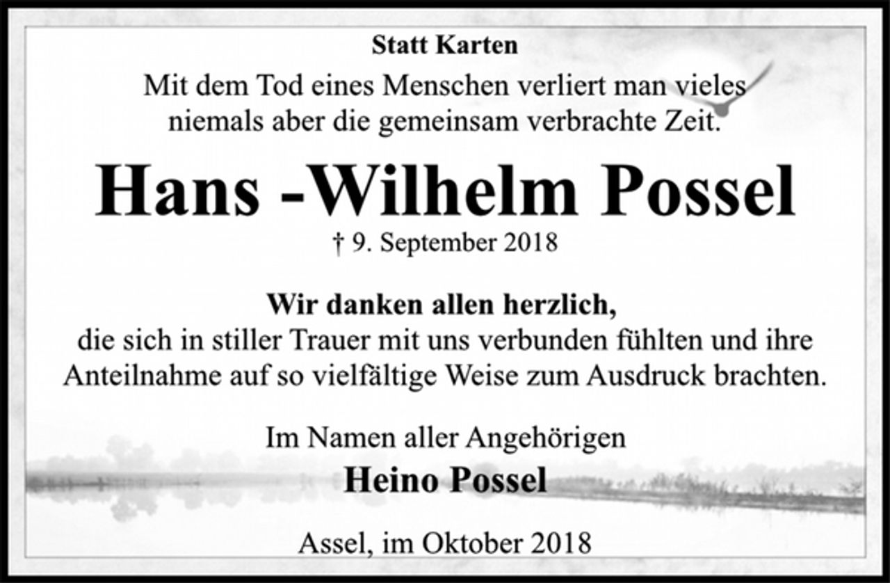 <p>Statt Karten<br />Mit dem Tod eines Menschen verliert man vieles<br />niemals aber die gemeinsam verbrachte Zeit.<br />Hans -Wilhelm Possel<br />† 9. September 2018<br />Wir danken allen herzlich,<br />die sich in stiller Trauer mit uns verbunden fühlten und ihre<br />Anteilnahme auf so vielfältige Weise zum Ausdruck brachten.<br />Im Namen aller Angehörigen<br />Heino Possel<br />Assel, im Oktober 2018</p>