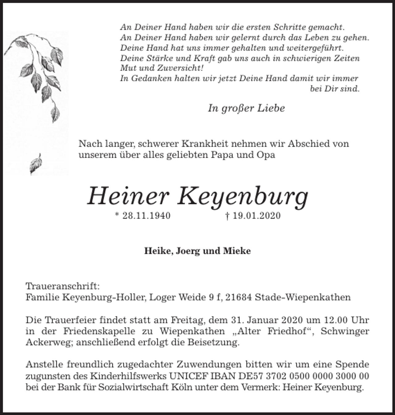 <p>An Deiner Hand haben wir die ersten Schritte gemacht.<br />An Deiner Hand haben wir gelernt durch das Leben zu gehen.<br />Deine Hand hat uns immer gehalten und weitergeführt.<br />Deine Stärke und Kraft gab uns auch in schwierigen Zeiten<br />Mut und Zuversicht!<br />In Gedanken halten wir jetzt Deine Hand damit wir immer<br />bei Dir sind.</p>
<p>In großer Liebe<br />Nach langer, schwerer Krankheit nehmen wir Abschied von<br />unserem über alles geliebten Papa und Opa<br />Heiner Keyenburg<br />* 28.11.1940 † 19.01.2020<br />Heike, Joerg und Mieke<br />Traueranschrift:<br />Familie Keyenburg-Holler, Loger Weide 9 f, 21684 Stade-Wiepenkathen</p>
<p>Die Trauerfeier findet statt am Freitag, dem 31. Januar 2020 um 12.00 Uhr in der Friedenskapelle zu Wiepenkathen „Alter Friedhof“, Schwinger Ackerweg; anschließend erfolgt die Beisetzung.</p>
<p>Anstelle freundlich zugedachter Zuwendungen bitten wir um eine Spende zugunsten des Kinderhilfswerks UNICEF IBAN DE57 3702 0500 0000 3000 00 bei der Bank für Sozialwirtschaft Köln unter dem Vermerk: Heiner Keyenburg.</p>