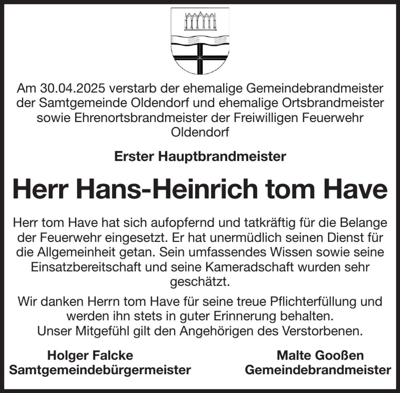 <p>Am 30.04.2025 verstarb der ehemalige Gemeindebrandmeister der Samtgemeinde Oldendorf und ehemalige Ortsbrandmeister sowie Ehrenortsbrandmeister der Freiwilligen Feuerwehr<br />Oldendorf<br />Erster Hauptbrandmeister<br />Herr Hans-Heinrich tom Have<br />Herr tom Have hat sich aufopfernd und tatkräftig für die Belange<br />der Feuerwehr eingesetzt. Er hat unermüdlich seinen Dienst für die Allgemeinheit getan. Sein umfassendes Wissen sowie seine Einsatzbereitschaft und seine Kameradschaft wurden sehr<br />geschätzt.<br />Wir danken Herrn tom Have für seine treue Pflichterfüllung und werden ihn stets in guter Erinnerung behalten.<br />Unser Mitgefühl gilt den Angehörigen des Verstorbenen.<br />Holger Falcke Malte Gooßen<br />Samtgemeindebürgermeister Gemeindebrandmeister</p>