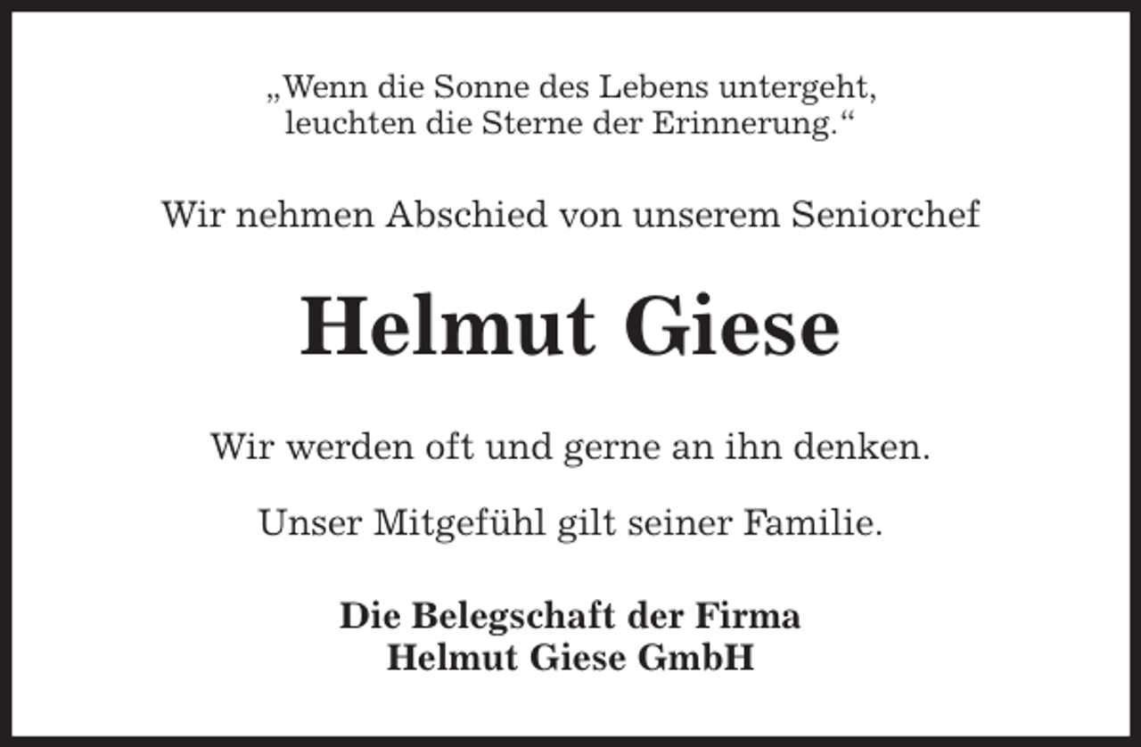 <p>„Wenn die Sonne des Lebens untergeht,<br />leuchten die Sterne der Erinnerung.“<br />Wir nehmen Abschied von unserem Seniorchef<br />Helmut Giese<br />Wir werden oft und gerne an ihn denken.</p>
<p>Unser Mitgefühl gilt seiner Familie.<br />Die Belegschaft der Firma<br />Helmut Giese GmbH</p>