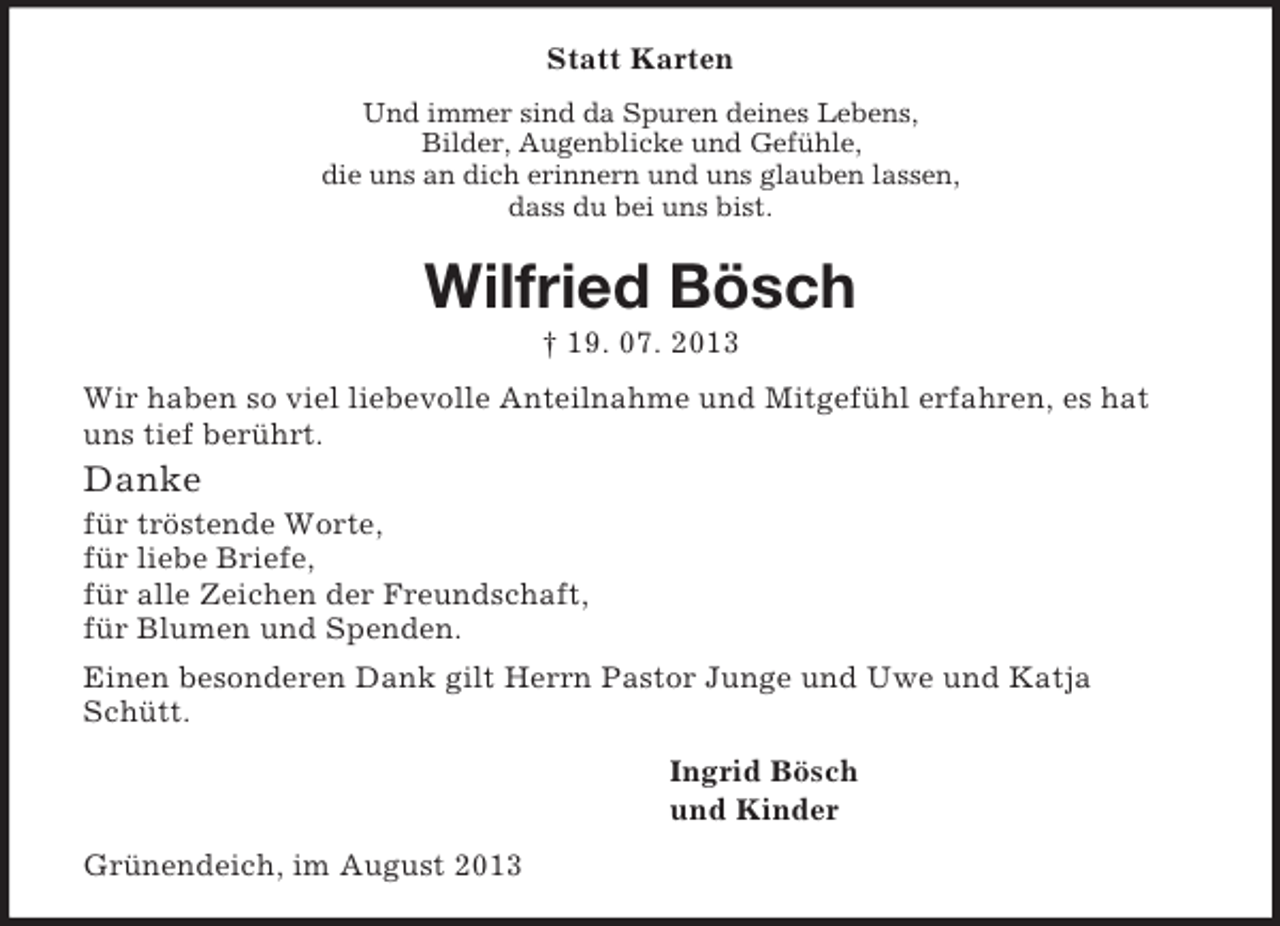 <p>Statt Karten<br />Und immer sind da Spuren deines Lebens,<br />Bilder, Augenblicke und Gefühle,<br />die uns an dich erinnern und uns glauben lassen,<br />dass du bei uns bist.<br />Wilfried Bösch<br />† 19. 07. 2013<br />Wir haben so viel liebevolle Anteilnahme und Mitgefühl erfahren, es hat uns tief berührt.<br />Danke<br />für tröstende Worte,<br />für liebe Briefe,<br />für alle Zeichen der Freundschaft,<br />für Blumen und Spenden.<br />Einen besonderen Dank gilt Herrn Pastor Junge und Uwe und Katja Schütt.<br />Ingrid Bösch<br />und Kinder<br />Grünendeich, im August 2013</p>