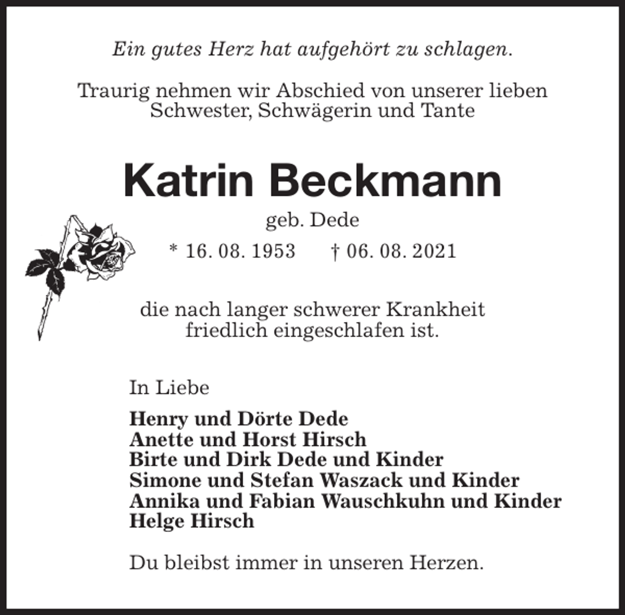 <p>Ein gutes Herz hat aufgehört zu schlagen.</p>
<p>Traurig nehmen wir Abschied von unserer lieben<br />Schwester, Schwägerin und Tante<br />Katrin Beckmann<br />geb. Dede<br />* 16. 08. 1953 † 06. 08. 2021<br />die nach langer schwerer Krankheit<br />friedlich eingeschlafen ist.<br />In Liebe<br />Henry und Dörte Dede<br />Anette und Horst Hirsch<br />Birte und Dirk Dede und Kinder<br />Simone und Stefan Waszack und Kinder<br />Annika und Fabian Wauschkuhn und Kinder<br />Helge Hirsch</p>
<p>Du bleibst immer in unseren Herzen.</p>