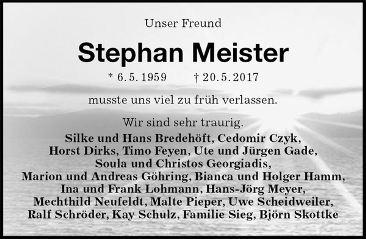 <p>Unser Freund<br />Stephan Meister<br />* 6. 5. 1959 † 20. 5. 2017<br />musste uns viel zu früh verlassen.<br />Wir sind sehr traurig.<br />Silke und Hans Bredehöft, Cedomir Czyk,<br />Horst Dirks, Timo Feyen, Ute und Jürgen Gade,<br />Soula und Christos Georgiadis,<br />Marion und Andreas Göhring, Bianca und Holger Hamm, Ina und Frank Lohmann, Hans-Jörg Meyer,<br />Mechthild Neufeldt, Malte Pieper, Uwe Scheidweiler,<br />Ralf Schröder, Kay Schulz, Familie Sieg, Björn Skottke</p>