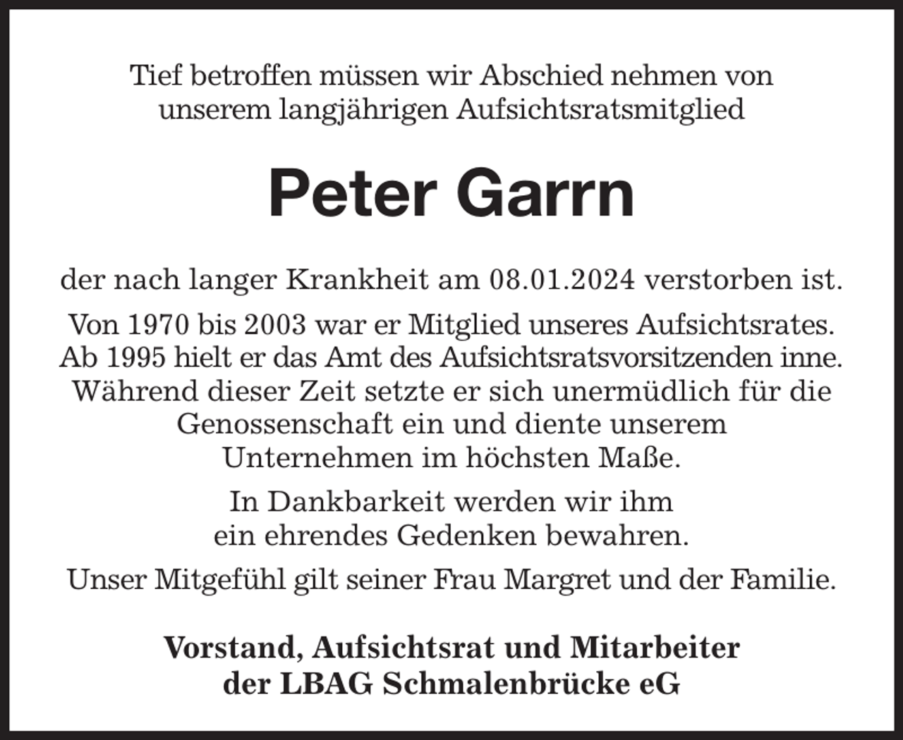 <p>Tief betroffen müssen wir Abschied nehmen von<br />unserem langjährigen Aufsichtsratsmitglied<br />Peter Garrn<br />der nach langer Krankheit am 08.01.2024 verstorben ist.<br />Von 1970 bis 2003 war er Mitglied unseres Aufsichtsrates. Ab 1995 hielt er das Amt des Aufsichtsratsvorsitzenden inne.<br />Während dieser Zeit setzte er sich unermüdlich für die Genossenschaft ein und diente unserem<br />Unternehmen im höchsten Maße.<br />In Dankbarkeit werden wir ihm<br />ein ehrendes Gedenken bewahren.<br />Unser Mitgefühl gilt seiner Frau Margret und der Familie.<br />Vorstand, Aufsichtsrat und Mitarbeiter<br />der LBAG Schmalenbrücke eG</p>