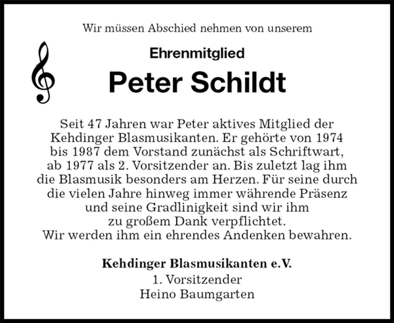 <p>Kehdinger Blasmusikanten e.V.<br />1. Vorsitzender<br />Heino Baumgarten<br />Peter Schildt<br />Seit 47 Jahren war Peter aktives Mitglied der<br />Kehdinger Blasmusikanten. Er gehörte von 1974<br />bis 1987 dem Vorstand zunächst als Schriftwart,<br />ab 1977 als 2. Vorsitzender an. Bis zuletzt lag ihm<br />die Blasmusik besonders am Herzen. Für seine durch die vielen Jahre hinweg immer währende Präsenz<br />und seine Gradlinigkeit sind wir ihm<br />zu großem Dank verpflichtet.<br />Wir werden ihm ein ehrendes Andenken bewahren.<br />Wir müssen Abschied nehmen von unserem</p>
<p>Ehrenmitglied</p>