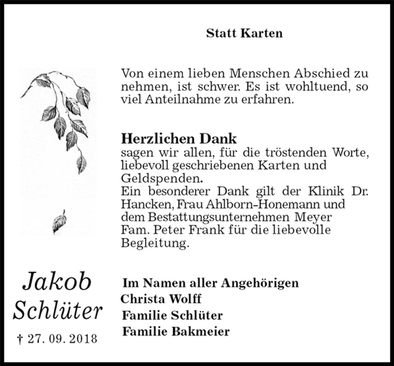 <p>Statt Karten<br />Von einem lieben Menschen Abschied zu nehmen, ist schwer. Es ist wohltuend, so viel Anteilnahme zu erfahren.<br />Herzlichen Dank<br />sagen wir allen, für die tröstenden Worte, liebevoll geschriebenen Karten und<br />Geldspenden.<br />Ein besonderer Dank gilt der Klinik Dr. Hancken, Frau Ahlborn-Honemann und dem Bestattungsunternehmen Meyer<br />Fam. Peter Frank für die liebevolle<br />Begleitung.<br />Im Namen aller Angehörigen<br />Christa Wolff<br />Familie Schlüter<br />Familie Bakmeier</p><p>Jakob</p><p>Schlüter<br />† 27. 09. 2018</p>