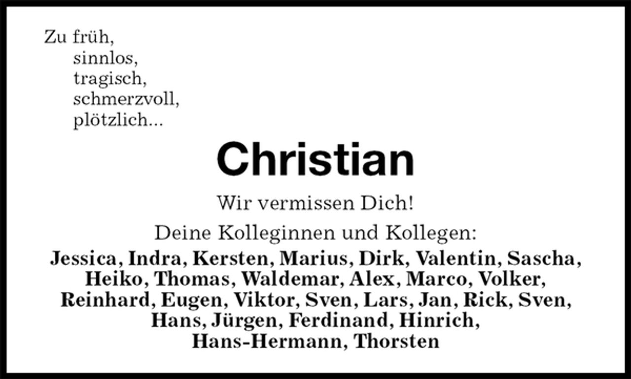<p>Zu früh,<br />sinnlos,<br />tragisch,<br />schmerzvoll,<br />plötzlich...<br />Christian<br />Wir vermissen Dich!<br />Deine Kolleginnen und Kollegen:<br />Jessica, Indra, Kersten, Marius, Dirk, Valentin, Sascha, Heiko, Thomas, Waldemar, Alex, Marco, Volker,<br />Reinhard, Eugen, Viktor, Sven, Lars, Jan, Rick, Sven, Hans, Jürgen, Ferdinand, Hinrich,<br />Hans-Hermann, Thorsten</p>
