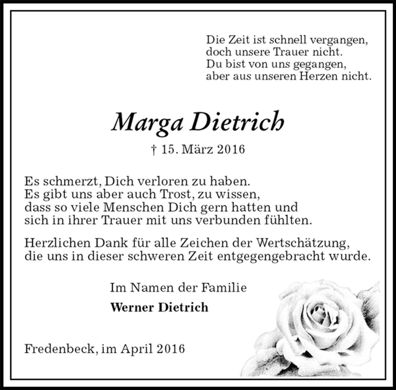 <p>Die Zeit ist schnell vergangen,<br />doch unsere Trauer nicht.<br />Du bist von uns gegangen,<br />aber aus unseren Herzen nicht.<br />Marga Dietrich<br />† 15. März 2016<br />Es schmerzt, Dich verloren zu haben.<br />Es gibt uns aber auch Trost, zu wissen,<br />dass so viele Menschen Dich gern hatten und<br />sich in ihrer Trauer mit uns verbunden fühlten.<br />Herzlichen Dank für alle Zeichen der Wertschätzung,<br />die uns in dieser schweren Zeit entgegengebracht wurde.<br />Im Namen der Familie<br />Werner Dietrich<br />Fredenbeck, im April 2016</p>