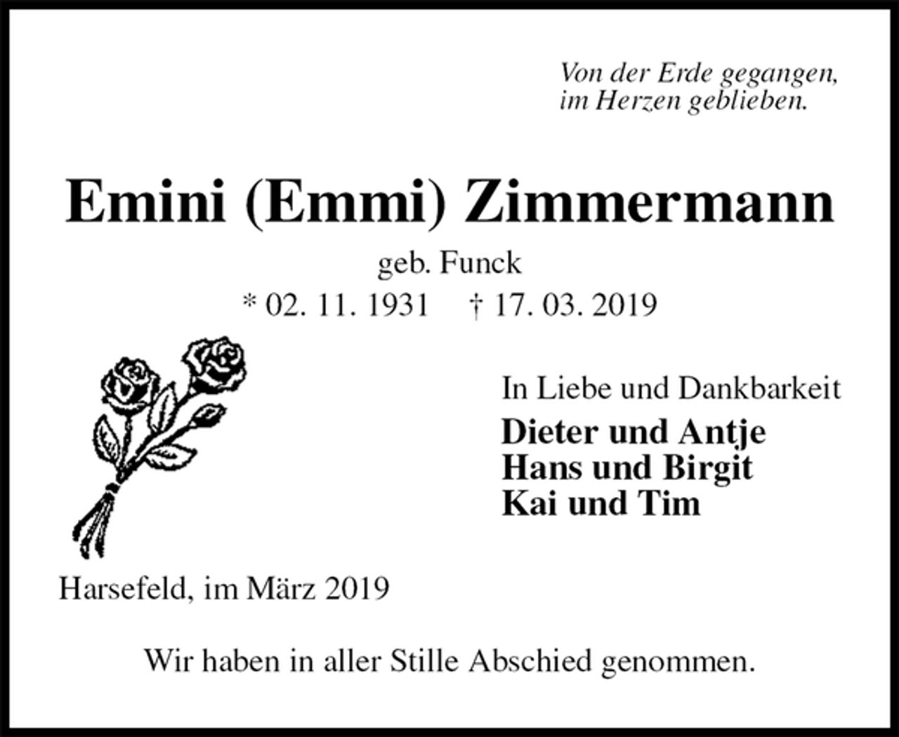 <p>Von der Erde gegangen,<br />im Herzen geblieben.<br />Emini (Emmi) Zimmermann<br />geb. Funck<br />* 02. 11. 1931 † 17. 03. 2019<br />In Liebe und Dankbarkeit<br />Dieter und Antje<br />Hans und Birgit<br />Kai und Tim<br />Harsefeld, im März 2019<br />Wir haben in aller Stille Abschied genommen.</p>