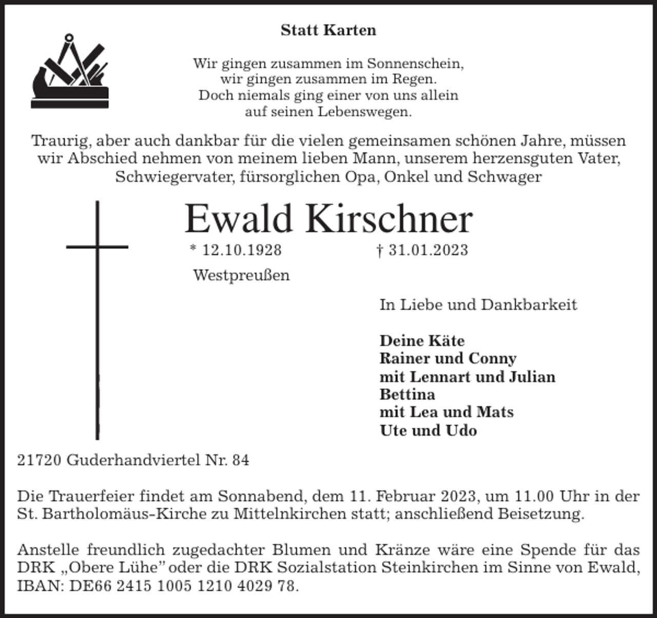 <p>Statt Karten</p><p>Wir gingen zusammen im Sonnenschein,<br />wir gingen zusammen im Regen.<br />Doch niemals ging einer von uns allein<br />auf seinen Lebenswegen.<br />Traurig, aber auch dankbar für die vielen gemeinsamen schönen Jahre, müssen wir Abschied nehmen von meinem lieben Mann, unserem herzensguten Vater, Schwiegervater, fürsorglichen Opa, Onkel und Schwager<br />Ewald Kirschner<br />* 12.10.1928 † 31.01.2023<br />Westpreußen<br />In Liebe und Dankbarkeit</p><p>Deine Käte<br />Rainer und Conny<br />mit Lennart und Julian<br />Bettina<br />mit Lea und Mats<br />Ute und Udo<br />21720 Guderhandviertel Nr. 84</p><p>Die Trauerfeier findet am Sonnabend, dem 11. Februar 2023, um 11.00 Uhr in der<br />St. Bartholomäus-Kirche zu Mittelnkirchen statt; anschließend Beisetzung.</p><p>Anstelle freundlich zugedachter Blumen und Kränze wäre eine Spende für das DRK „Obere Lühe” oder die DRK Sozialstation Steinkirchen im Sinne von Ewald, IBAN: DE66 2415 1005 1210 4029 78.</p>