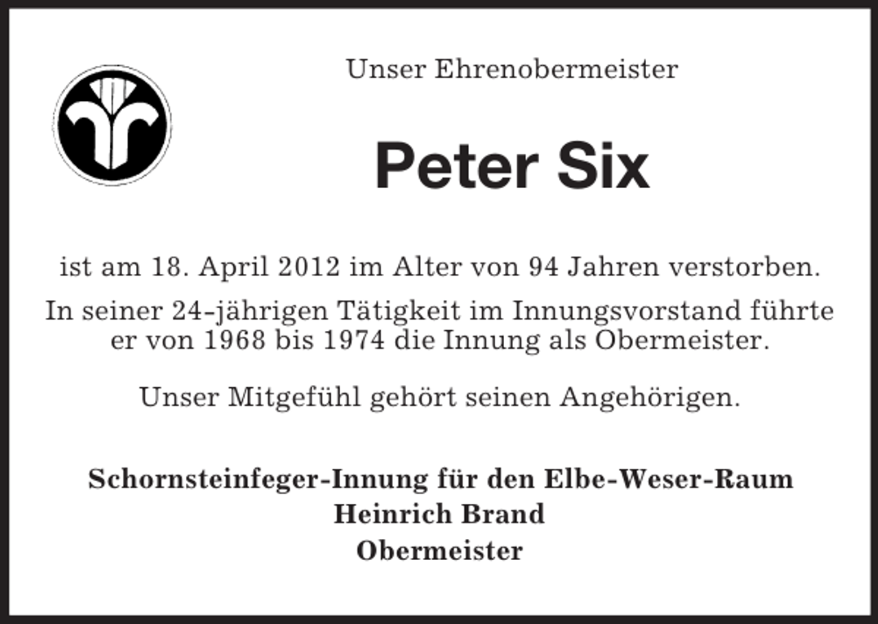 <p>Unser Ehrenobermeister</p><p>Peter Six<br />ist am 18. April 2012 im Alter von 94 Jahren verstorben.<br />In seiner 24-jährigen Tätigkeit im Innungsvorstand führte<br />er von 1968 bis 1974 die Innung als Obermeister.<br />Unser Mitgefühl gehört seinen Angehörigen.<br />Schornsteinfeger-Innung für den Elbe-Weser-Raum<br />Heinrich Brand<br />Obermeister</p>
