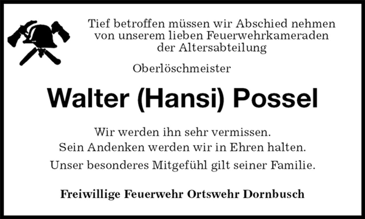 <p>Tief betroffen müssen wir Abschied nehmen<br />von unserem lieben Feuerwehrkameraden<br />der Altersabteilung<br />Oberlöschmeister<br />Walter (Hansi) Possel<br />Wir werden ihn sehr vermissen.<br />Sein Andenken werden wir in Ehren halten.<br />Unser besonderes Mitgefühl gilt seiner Familie.<br />Freiwillige Feuerwehr Ortswehr Dornbusch</p>