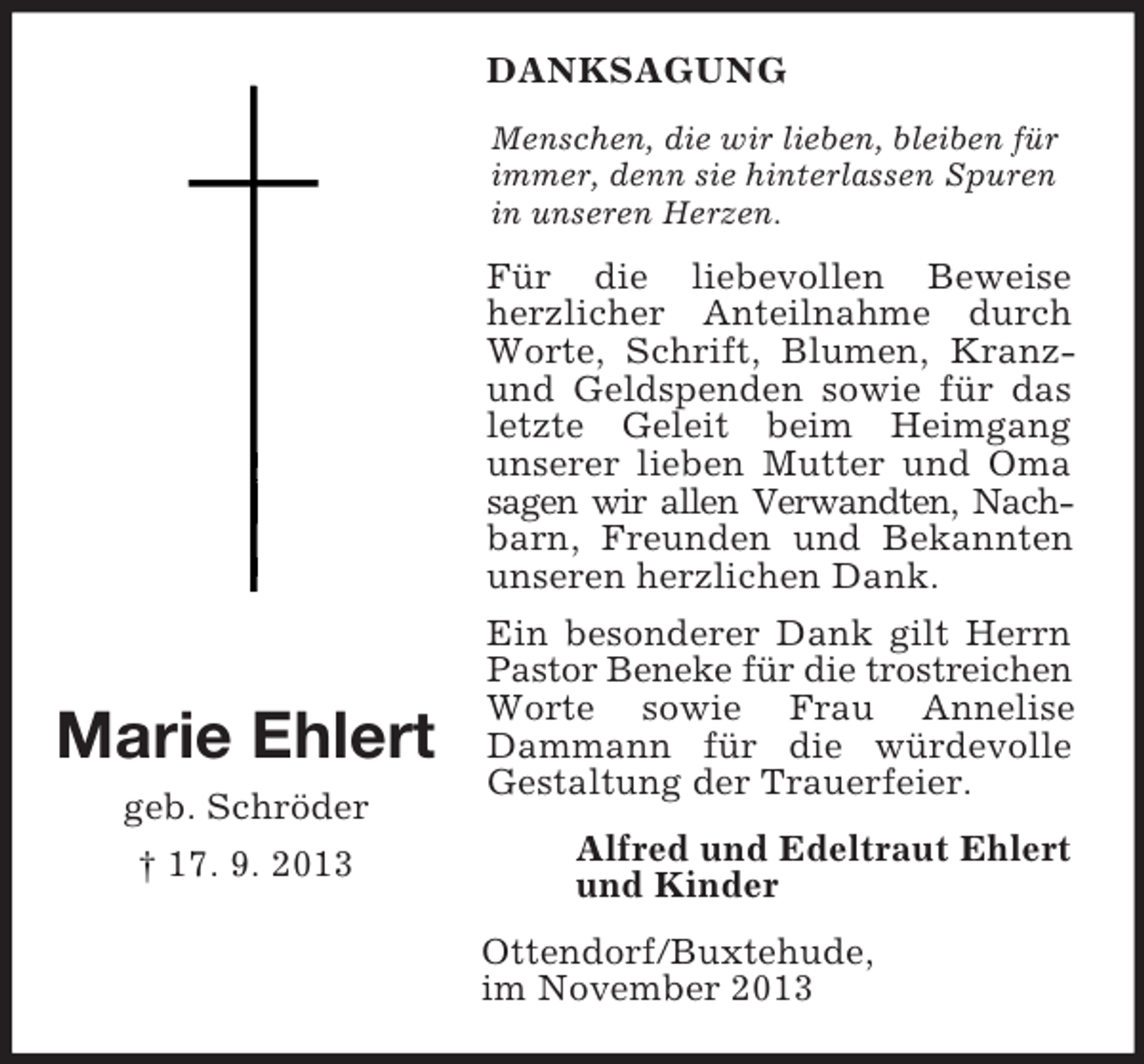 <p>Marie Ehlert<br />geb. Schröder<br />† 17. 9. 2013<br />DANKSAGUNG<br />Menschen, die wir lieben, bleiben für<br />immer, denn sie hinterlassen Spuren in unseren Herzen.<br />Für die liebevollen Beweise herzlicher Anteilnahme durch Worte, Schrift, Blumen, Kranz- und Geldspenden sowie für das letzte Geleit beim Heimgang<br />unserer lieben Mutter und Oma sagen wir allen Verwandten, Nach-<br />barn, Freunden und Bekannten unseren herzlichen Dank.<br />Ein besonderer Dank gilt Herrn Pastor Beneke für die trostreichen<br />Worte sowie Frau Annelise Dammann für die würdevolle Gestaltung der Trauerfeier.<br />Alfred und Edeltraut Ehlert<br />und Kinder<br />Ottendorf/Buxtehude,<br />im November 2013</p>