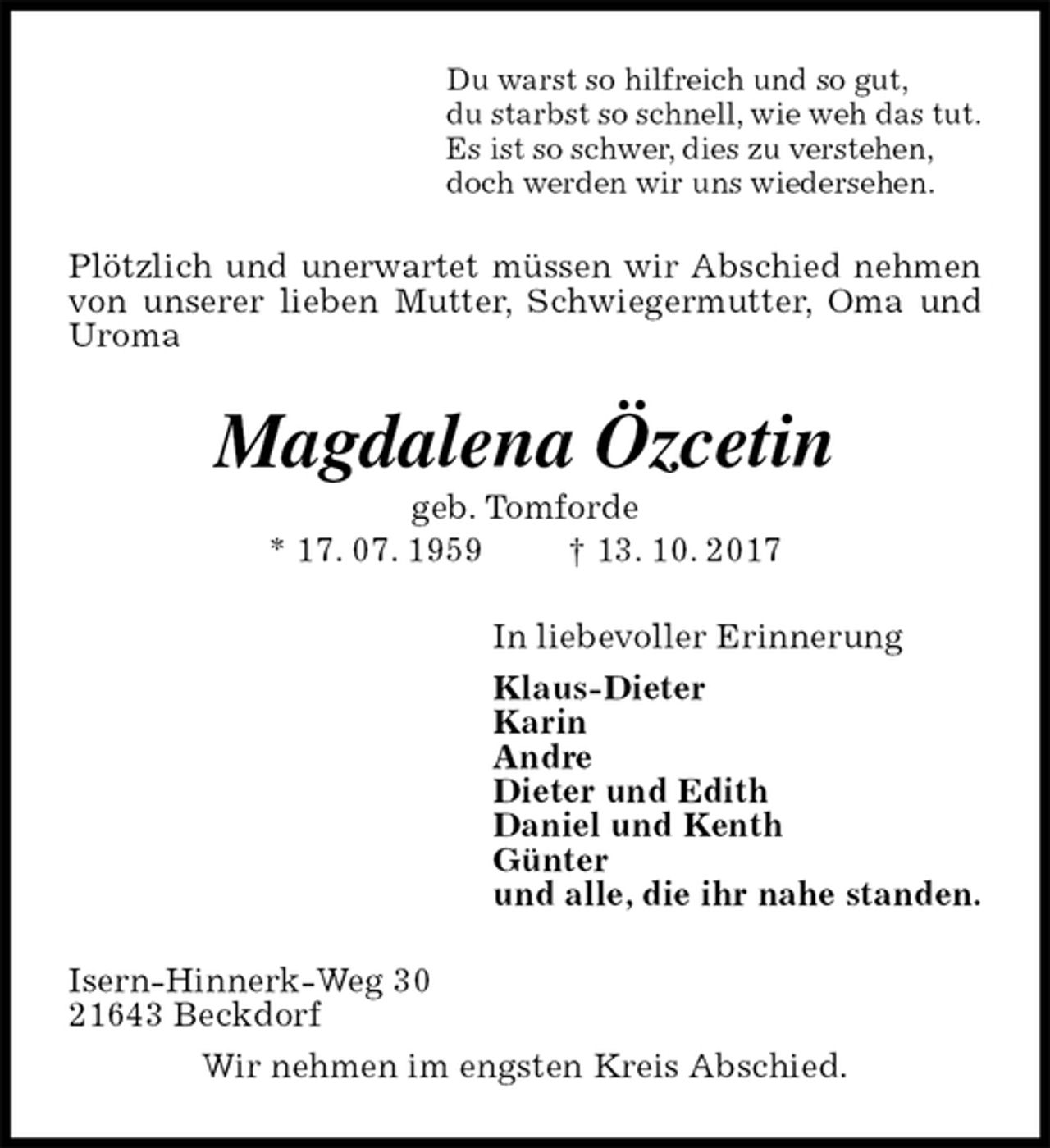 <p>Du warst so hilfreich und so gut,<br />du starbst so schnell, wie weh das tut.<br />Es ist so schwer, dies zu verstehen,<br />doch werden wir uns wiedersehen.<br />Plötzlich und unerwartet müssen wir Abschied nehmen von unserer lieben Mutter, Schwiegermutter, Oma und Uroma<br />Magdalena Özcetin<br />geb. Tomforde<br />* 17. 07. 1959 † 13. 10. 2017<br />In liebevoller Erinnerung<br />Klaus-Dieter<br />Karin<br />Andre<br />Dieter und Edith<br />Daniel und Kenth<br />Günter<br />und alle, die ihr nahe standen.<br />Isern-Hinnerk-Weg 30<br />21643 Beckdorf<br />Wir nehmen im engsten Kreis Abschied.</p>