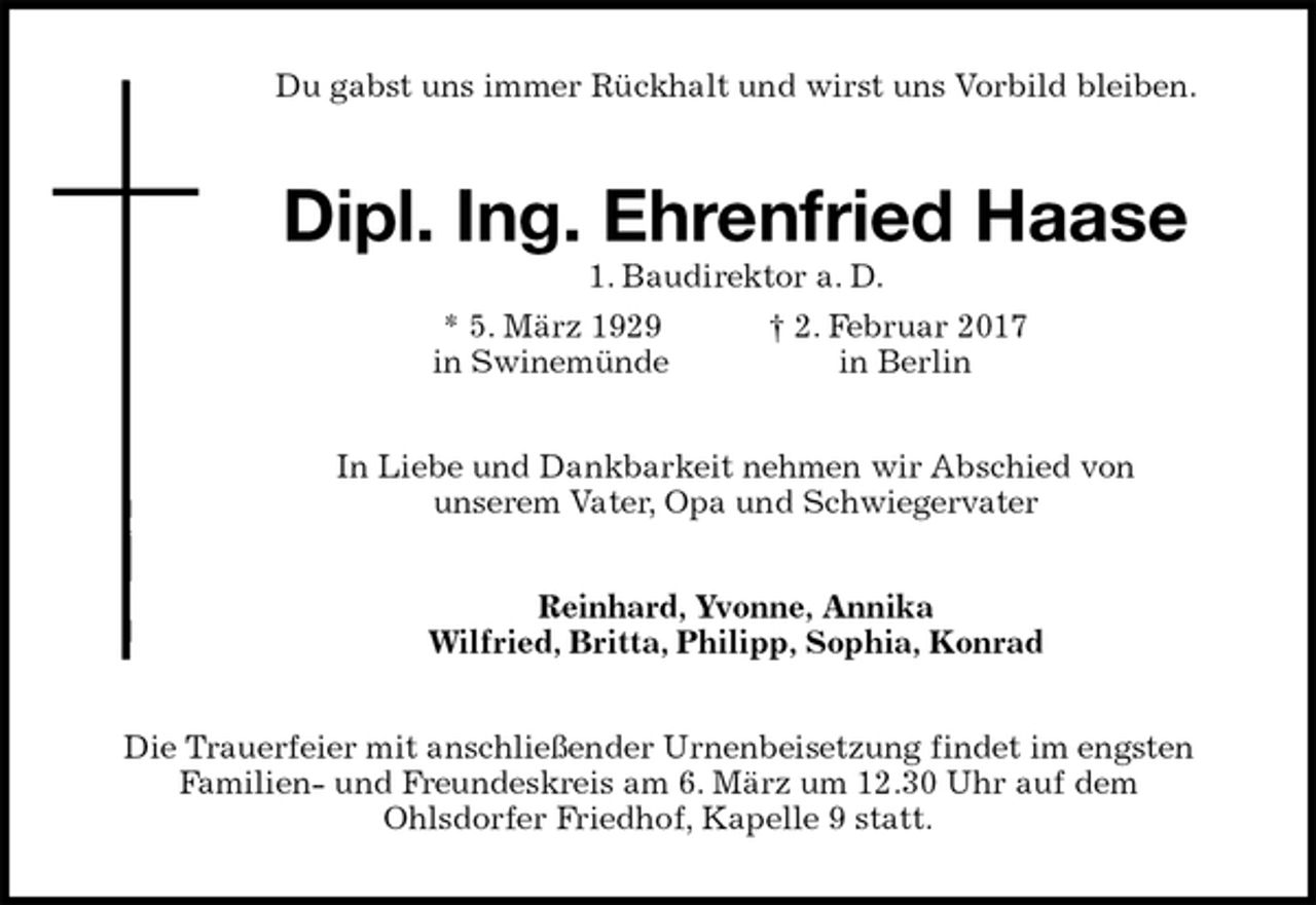<p>Du gabst uns immer Rückhalt und wirst uns Vorbild bleiben.<br />Dipl. Ing. Ehrenfried Haase<br />1. Baudirektor a. D.<br />* 5. März 1929 † 2. Februar 2017<br />in Swinemünde in Berlin<br />In Liebe und Dankbarkeit nehmen wir Abschied von<br />unserem Vater, Opa und Schwiegervater<br />Reinhard, Yvonne, Annika<br />Wilfried, Britta, Philipp, Sophia, Konrad<br />Die Trauerfeier mit anschließender Urnenbeisetzung findet im engsten<br />Familien- und Freundeskreis am 6. März um 12.30 Uhr auf dem<br />Ohlsdorfer Friedhof, Kapelle 9 statt.</p>
