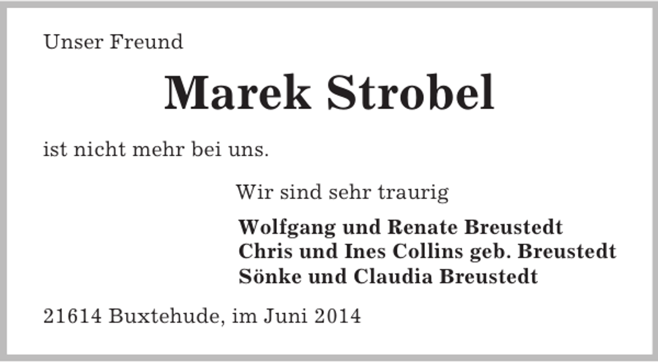 <p>Unser Freund<br />Marek Strobel<br />ist nicht mehr bei uns.<br />Wir sind sehr traurig<br />Wolfgang und Renate Breustedt<br />Chris und Ines Collins geb. Breustedt<br />Sönke und Claudia Breustedt<br />21614 Buxtehude, im Juni 2014</p>