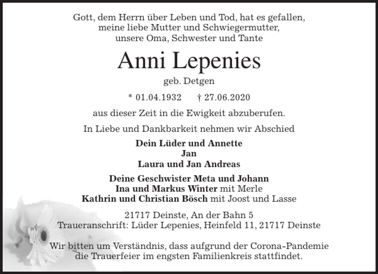 <p>Gott, dem Herrn über Leben und Tod, hat es gefallen,<br />meine liebe Mutter und Schwiegermutter,<br />unsere Oma, Schwester und Tante<br />Anni Lepenies<br />geb. Detgen<br />* 01.04.1932 † 27.06.2020<br />aus dieser Zeit in die Ewigkeit abzuberufen.<br />In Liebe und Dankbarkeit nehmen wir Abschied<br />Dein Lüder und Annette<br />Jan<br />Laura und Jan Andreas<br />Deine Geschwister Meta und Johann<br />Ina und Markus Winter mit Merle<br />Kathrin und Christian Bösch mit Joost und Lasse<br />21717 Deinste, An der Bahn 5<br />Traueranschrift: Lüder Lepenies, Heinfeld 11, 21717 Deinste</p>
<p>Wir bitten um Verständnis, dass aufgrund der Corona-Pandemie<br />die Trauerfeier im engsten Familienkreis stattfindet.</p>