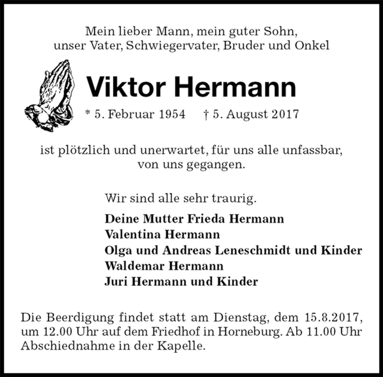 <p>Mein lieber Mann, mein guter Sohn,<br />unser Vater, Schwiegervater, Bruder und Onkel<br />Viktor Hermann<br />* 5. Februar 1954 † 5. August 2017<br />ist plötzlich und unerwartet, für uns alle unfassbar,<br />von uns gegangen.<br />Wir sind alle sehr traurig.<br />Deine Mutter Frieda Hermann<br />Valentina Hermann<br />Olga und Andreas Leneschmidt und Kinder<br />Waldemar Hermann<br />Juri Hermann und Kinder<br />Die Beerdigung findet statt am Dienstag, dem 15.8.2017, um 12.00 Uhr auf dem Friedhof in Horneburg. Ab 11.00 Uhr Abschiednahme in der Kapelle.</p>