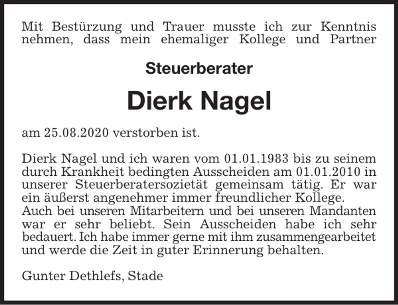 <p>Mit Bestürzung und Trauer musste ich zur Kenntnis<br />nehmen, dass mein ehemaliger Kollege und Partner<br />Steuerberater<br />Dierk Nagel<br />am 25.08.2020 verstorben ist.</p>
<p>Dierk Nagel und ich waren vom 01.01.1983 bis zu seinem<br />durch Krankheit bedingten Ausscheiden am 01.01.2010 in unserer Steuerberatersozietät gemeinsam tätig. Er war<br />ein äußerst angenehmer immer freundlicher Kollege.<br />Auch bei unseren Mitarbeitern und bei unseren Mandanten<br />war er sehr beliebt. Sein Ausscheiden habe ich sehr<br />bedauert. Ich habe immer gerne mit ihm zusammengearbeitet<br />und werde die Zeit in guter Erinnerung behalten.</p>
<p>Gunter Dethlefs, Stade</p>