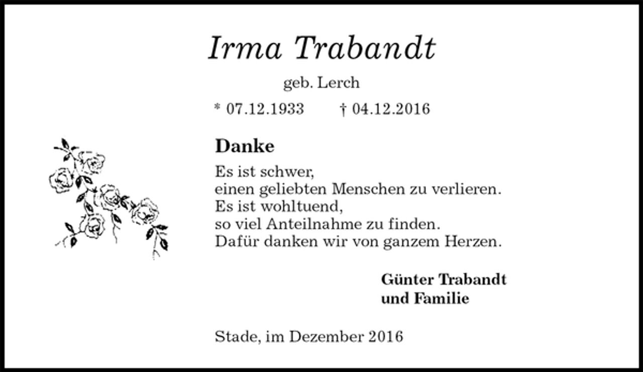 <p>Irma Trabandt<br />geb. Lerch<br />* 07.12.1933 † 04.12.2016<br />Danke<br />Es ist schwer,<br />einen geliebten Menschen zu verlieren.<br />Es ist wohltuend,<br />so viel Anteilnahme zu finden.<br />Dafür danken wir von ganzem Herzen.<br />Günter Trabandt<br />und Familie<br />Stade, im Dezember 2016</p>