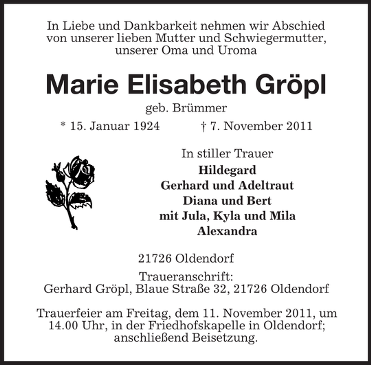 <p>In Liebe und Dankbarkeit nehmen wir Abschied<br />von unserer lieben Mutter und Schwiegermutter,<br />unserer Oma und Uroma</p><p>Marie Elisabeth Gröpl<br />geb. Brümmer<br />* 15. Januar 1924<br />† 7. November 2011<br />In stiller Trauer<br />Hildegard<br />Gerhard und Adeltraut<br />Diana und Bert<br />mit Jula, Kyla und Mila<br />Alexandra<br />21726 Oldendorf<br />Traueranschrift:<br />Gerhard Gröpl, Blaue Straße 32, 21726 Oldendorf<br />Trauerfeier am Freitag, dem 11. November 2011, um<br />14.00 Uhr, in der Friedhofskapelle in Oldendorf;<br />anschließend Beisetzung.</p>